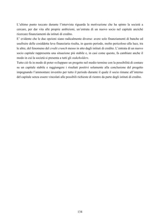 134
L’ultimo punto toccato durante l’intervista riguarda la motivazione che ha spinto la società a
cercare, per dar vita alle proprie ambizioni, un’entrata di un nuovo socio nel capitale anziché
ricercare finanziamenti da istituti di credito.
E’ evidente che le due opzioni siano radicalmente diverse: avere solo finanziamenti di banche ed
usufruire delle cosiddetta leva finanziaria risulta, in questo periodo, molto pericoloso alla luce, tra
le altre, del fenomeno del credit crunch messo in atto dagli istituti di credito. L’entrata di un nuovo
socio capitale rappresenta una situazione più stabile e, in casi come questo, fa cambiare anche il
modo in cui la società si presenta a tutti gli stakeholders.
Tutto ciò fa in modo di poter sviluppare un progetto nel medio termine con la possibilità di contare
su un capitale stabile e raggiungere i risultati positivi solamente alla conclusione del progetto
impegnando l’ammontare investito per tutto il periodo durante il quale il socio rimane all’interno
del capitale senza essere vincolati alle possibili richieste di rientro da parte degli istituti di credito.
 