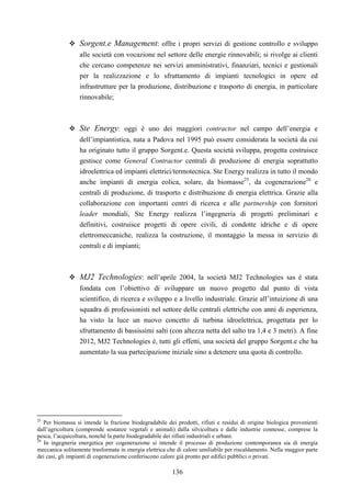 136
Sorgent.e Management: offre i propri servizi di gestione controllo e sviluppo
alle società con vocazione nel settore delle energie rinnovabili; si rivolge ai clienti
che cercano competenze nei servizi amministrativi, finanziari, tecnici e gestionali
per la realizzazione e lo sfruttamento di impianti tecnologici in opere ed
infrastrutture per la produzione, distribuzione e trasporto di energia, in particolare
rinnovabile;
Ste Energy: oggi è uno dei maggiori contractor nel campo dell’energia e
dell’impiantistica, nata a Padova nel 1995 può essere considerata la società da cui
ha originato tutto il gruppo Sorgent.e. Questa società sviluppa, progetta costruisce
gestisce come General Contractor centrali di produzione di energia soprattutto
idroelettrica ed impianti elettrici/termotecnica. Ste Energy realizza in tutto il mondo
anche impianti di energia eolica, solare, da biomasse25
, da cogenerazione26
e
centrali di produzione, di trasporto e distribuzione di energia elettrica. Grazie alla
collaborazione con importanti centri di ricerca e alle partnership con fornitori
leader mondiali, Ste Energy realizza l’ingegneria di progetti preliminari e
definitivi, costruisce progetti di opere civili, di condotte idriche e di opere
elettromeccaniche, realizza la costruzione, il montaggio la messa in servizio di
centrali e di impianti;
MJ2 Technologies: nell’aprile 2004, la società MJ2 Technologies sas è stata
fondata con l’obiettivo di sviluppare un nuovo progetto dal punto di vista
scientifico, di ricerca e sviluppo e a livello industriale. Grazie all’intuizione di una
squadra di professionisti nel settore delle centrali elettriche con anni di esperienza,
ha visto la luce un nuovo concetto di turbina idroelettrica, progettata per lo
sfruttamento di bassissimi salti (con altezza netta del salto tra 1,4 e 3 metri). A fine
2012, MJ2 Technologies è, tutti gli effetti, una società del gruppo Sorgent.e che ha
aumentato la sua partecipazione iniziale sino a detenere una quota di controllo.
25
Per biomassa si intende la frazione biodegradabile dei prodotti, rifiuti e residui di origine biologica provenienti
dall’agricoltura (comprende sostanze vegetali e animali) dalla silvicoltura e dalle industrie connesse, comprese la
pesca, l’acquicoltura, nonché la parte biodegradabile dei rifiuti industriali e urbani.
26
In ingegneria energetica per cogenerazione si intende il processo di produzione contemporanea sia di energia
meccanica solitamente trasformata in energia elettrica che di calore umiliabile per riscaldamento. Nella maggior parte
dei casi, gli impianti di cogenerazione conferiscono calore già pronto per edifici pubblici o privati.
 