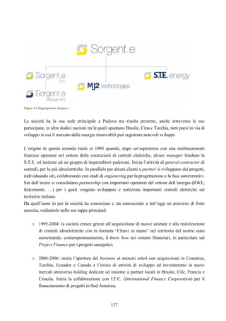 137
Figura 4.1 Organigramma Sorgent.e
La società ha la sua sede principale a Padova ma risulta presente, anche attraverso le sue
partecipate, in altre dodici nazioni tra le quali spuntano Brasile, Cina e Turchia, tutti paesi in via di
sviluppo in cui il mercato delle energie rinnovabili può registrare notevoli sviluppi.
L’origine di questa azienda risale al 1995 quando, dopo un’esperienza con una multinazionale
francese operante nel settore delle costruzioni di centrali elettriche, alcuni manager fondano la
S.T.E. srl insieme ad un gruppo di imprenditori padovani. Inizia l’attività di general contractor di
centrali, per lo più idroelettriche. In parallelo per alcuni clienti e partner si sviluppano dei progetti,
individuando siti, collaborando con studi di engienering per la progettazione e la fase autorizzativi.
Sin dall’inizio si consolidano partnership con importanti operatori del settore dell’energia (RWE,
Italcementi, …) per i quali vengono sviluppate e realizzate importanti centrali elettriche sul
territorio italiano.
Da quell’anno in poi la società ha conosciuto e sta conoscendo a tutt’oggi un percorso di forte
crescita, vediamolo nelle sue tappe principali
o 1995-2004: la società cresce grazie all’acquisizione di nuove aziende e alla realizzazione
di centrali idroelettriche con la formula “Chiavi in mano” nel territorio del nostro stato
aumentando, contemporaneamente, il know how nei sistemi finanziari, in particolare sul
Project Finance per i progetti energetici;
o 2004-2006: inizia l’apertura del business ai mercati esteri con acquisizioni in Costarica,
Turchia, Ecuador e Canada e l’inizio di attività di sviluppo ed investimento in nuovi
mercati attraverso holding dedicate ed insieme a partner locali in Brasile, Cile, Francia e
Croazia. Inizia la collaborazione con I.F.C. (International Finance Corporation) per il
finanziamento di progetti in Sud America;
 