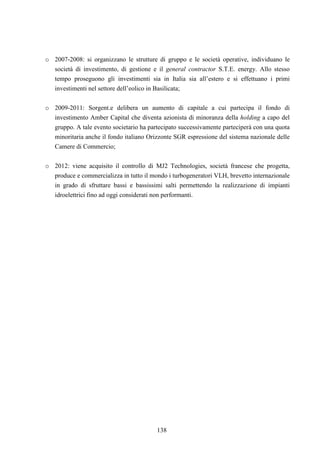 138
o 2007-2008: si organizzano le strutture di gruppo e le società operative, individuano le
società di investimento, di gestione e il general contractor S.T.E. energy. Allo stesso
tempo proseguono gli investimenti sia in Italia sia all’estero e si effettuano i primi
investimenti nel settore dell’eolico in Basilicata;
o 2009-2011: Sorgent.e delibera un aumento di capitale a cui partecipa il fondo di
investimento Amber Capital che diventa azionista di minoranza della holding a capo del
gruppo. A tale evento societario ha partecipato successivamente parteciperà con una quota
minoritaria anche il fondo italiano Orizzonte SGR espressione del sistema nazionale delle
Camere di Commercio;
o 2012: viene acquisito il controllo di MJ2 Technologies, società francese che progetta,
produce e commercializza in tutto il mondo i turbogeneratori VLH, brevetto internazionale
in grado di sfruttare bassi e bassissimi salti permettendo la realizzazione di impianti
idroelettrici fino ad oggi considerati non performanti.
 
