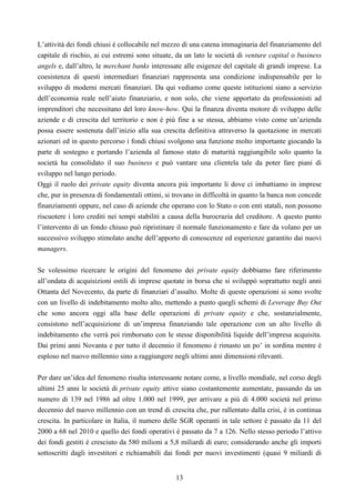 13
L’attività dei fondi chiusi è collocabile nel mezzo di una catena immaginaria del finanziamento del
capitale di rischio, ai cui estremi sono situate, da un lato le società di venture capital o business
angels e, dall’altro, le merchant banks interessate alle esigenze del capitale di grandi imprese. La
coesistenza di questi intermediari finanziari rappresenta una condizione indispensabile per lo
sviluppo di moderni mercati finanziari. Da qui vediamo come queste istituzioni siano a servizio
dell’economia reale nell’aiuto finanziario, e non solo, che viene apportato da professionisti ad
imprenditori che necessitano del loro know-how. Qui la finanza diventa motore di sviluppo delle
aziende e di crescita del territorio e non è più fine a se stessa, abbiamo visto come un’azienda
possa essere sostenuta dall’inizio alla sua crescita definitiva attraverso la quotazione in mercati
azionari ed in questo percorso i fondi chiusi svolgono una funzione molto importante giocando la
parte di sostegno e portando l’azienda al famoso stato di maturità raggiungibile solo quanto la
società ha consolidato il suo business e può vantare una clientela tale da poter fare piani di
sviluppo nel lungo periodo.
Oggi il ruolo dei private equity diventa ancora più importante li dove ci imbattiamo in imprese
che, pur in presenza di fondamentali ottimi, si trovano in difficoltà in quanto la banca non concede
finanziamenti oppure, nel caso di aziende che operano con lo Stato o con enti statali, non possono
riscuotere i loro crediti nei tempi stabiliti a causa della burocrazia del creditore. A questo punto
l’intervento di un fondo chiuso può ripristinare il normale funzionamento e fare da volano per un
successivo sviluppo stimolato anche dell’apporto di conoscenze ed esperienze garantito dai nuovi
managers.
Se volessimo ricercare le origini del fenomeno dei private equity dobbiamo fare riferimento
all’ondata di acquisizioni ostili di imprese quotate in borsa che si sviluppò soprattutto negli anni
Ottanta del Novecento, da parte di finanziari d’assalto. Molte di queste operazioni si sono svolte
con un livello di indebitamento molto alto, mettendo a punto quegli schemi di Leverage Buy Out
che sono ancora oggi alla base delle operazioni di private equity e che, sostanzialmente,
consistono nell’acquisizione di un’impresa finanziando tale operazione con un alto livello di
indebitamento che verrà poi rimborsato con le stesse disponibilità liquide dell’impresa acquisita.
Dai primi anni Novanta e per tutto il decennio il fenomeno è rimasto un po’ in sordina mentre è
esploso nel nuovo millennio sino a raggiungere negli ultimi anni dimensioni rilevanti.
Per dare un’idea del fenomeno risulta interessante notare come, a livello mondiale, nel corso degli
ultimi 25 anni le società di private equity attive siano costantemente aumentate, passando da un
numero di 139 nel 1986 ad oltre 1.000 nel 1999, per arrivare a più di 4.000 società nel primo
decennio del nuovo millennio con un trend di crescita che, pur rallentato dalla crisi, è in continua
crescita. In particolare in Italia, il numero delle SGR operanti in tale settore è passato da 11 del
2000 a 68 nel 2010 e quello dei fondi operativi è passato da 7 a 126. Nello stesso periodo l’attivo
dei fondi gestiti è cresciuto da 580 milioni a 5,8 miliardi di euro; considerando anche gli importi
sottoscritti dagli investitori e richiamabili dai fondi per nuovi investimenti (quasi 9 miliardi di
 