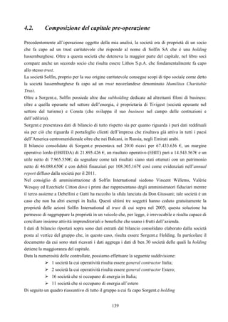 139
4.2. Composizione del capitale pre-operazione
Precedentemente all’operazione oggetto della mia analisi, la società era di proprietà di un socio
che fa capo ad un trust caritatevole che risponde al nome di Solfin SA che è una holding
lussemburghese. Oltre a questa società che deteneva la maggior parte del capitale, nel libro soci
compare anche un secondo socio che risulta essere Lithos S.p.A. che fondamentalmente fa capo
allo stesso trust.
La società Solfin, proprio per la suo origine caritatevole consegue scopi di tipo sociale come detto
la società lussemburghese fa capo ad un trust neozelandese denominato Humilitas Charitable
Trust.
Oltre a Sorgent.e, Solfin possiede altre due subholding dedicate ad altrettanti filoni di business:
oltre a quella operante nel settore dell’energia, è proprietaria di Tivigest (società operante nel
settore del turismo) e Consta (che sviluppa il suo business nel campo delle costruzioni e
dell’edilizia).
Sorgent.e presentava dati di bilancio di tutto rispetto sia per quanto riguarda i puri dati reddituali
sia per ciò che riguarda il portafoglio clienti dell’impresa che risultava già attiva in tutti i paesi
dell’America centromeridionale oltre che nei Balcani, in Russia, negli Emirati arabi.
Il bilancio consolidato di Sorgent.e presentava nel 2010 ricavi per 67.433.636 €, un margine
operativo lordo (EBITDA) di 21.895.426 €, un risultato operativo (EBIT) pari a 14.543.567€ e un
utile netto di 7.965.550€; da segnalare come tali risultati siano stati ottenuti con un patrimonio
netto di 46.088.650€ e con debiti finanziari per 108.305.167€ così come evidenziati nell’annual
report diffuso dalla società per il 2011.
Nel consiglio di amministrazione di Solfin International siedono Vincent Willems, Valérie
Wesquy ed Ezechiele Citton dove i primi due rappresentano degli amministratori fiduciari mentre
il terzo assieme a Debellini e Gatti ha raccolto la sfida lanciata da Don Giussani; tale società è un
caso che non ha altri esempi in Italia. Questi ultimi tre soggetti hanno ceduto gratuitamente la
proprietà delle azioni Solfin International al trust di cui sopra nel 2005; questa soluzione ha
permesso di raggruppare la proprietà in un veicolo che, per legge, è irrevocabile e risulta capace di
conciliare insieme attività imprenditoriali e benefiche che usano i frutti dell’azienda.
I dati di bilancio riportati sopra sono dati estratti dal bilancio consolidato elaborato dalla società
posta al vertice del gruppo che, in questo caso, risulta essere Sorgent.e Holding. In particolare il
documento da cui sono stati ricavati i dati aggrega i dati di ben 30 società delle quali la holding
detiene la maggioranza del capitale.
Data la numerosità delle controllate, possiamo effettuare la seguente suddivisione:
1 società la cui operatività risulta essere general contractor Italia;
2 società la cui operatività risulta essere general contractor Estero;
16 società che si occupano di energia in Italia;
11 società che si occupano di energia all’estero
Di seguito un quadro riassuntivo di tutto il gruppo a cui fa capo Sorgent.e holding
 