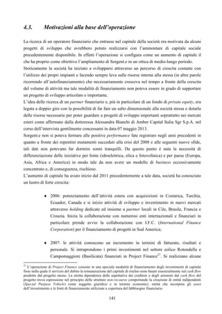 141
4.3. Motivazioni alla base dell’operazione
La ricerca di un operatore finanziario che entrasse nel capitale della società era motivata da alcuni
progetti di sviluppo che avrebbero potuto realizzarsi con l’ammontare di capitale sociale
precedentemente disponibile. In effetti l’operazione si configura come un aumento di capitale il
che ha proprio come obiettivo l’ampliamento di Sorgent.e in un ottica di medio-lungo periodo.
Storicamente la società ha iniziato a svilupparsi attraverso un percorso di crescita costante con
l’utilizzo dei propri impianti e facendo sempre leva sulle risorse interne alla stessa (in altre parole
ricorrendo all’autofinanziamento) che necessariamente cresceva nel tempo a fronte della crescita
del volume di attività ma tale modalità di finanziamento non poteva essere in grado di supportare
un progetto di sviluppo articolato e importante.
L’idea delle ricerca di un partner finanziario e, più in particolare di un fondo di private equity, era
legata a doppio giro con la possibilità di far fare un salto dimensionale alla società stessa e dotarla
delle risorse necessarie per poter guardare a progetti di sviluppo importanti soprattutto nei mercati
esteri come affermato dalla dottoressa Alessandra Bianchi di Amber Capital Italia Sgr S.p.A. nel
corso dell’intervista gentilmente concessami in data 07 maggio 2013.
Sorgent.e non si poteva fermare alle positive performance fate registrare negli anni precedenti in
quanto a fronte dei repentini mutamenti succeduti alla crisi del 2008 e alle seguenti nuove sfide,
tali dati non potevano far dormire sonni tranquilli. Da questo punto è nata la necessità di
differenziazione delle iniziative per fonte (idroelettrica, elica e fotovoltaica) e per paese (Europa,
Asia, Africa e America) in modo tale da non avere un modello di business eccessivamente
concentrato e, di conseguenza, rischioso.
L’aumento di capitale ha avuto inizio dal 2011 precedentemente a tale data, società ha conosciuto
un lustro di forte crescita:
♦ 2006: potenziamento dell’attività estera con acquisizioni in Costarica, Turchia,
Ecuador, Canada e si inizio attività di sviluppo e investimento in nuovi mercati
attraverso holding dedicate ed insieme a partner locali in Cile, Brasile, Francia e
Croazia. Inizia la collaborazione con numerosi enti internazionali e finanziari in
particolare prende avvio la collaborazione con I.F.C. (International Finance
Corporation) per il finanziamento di progetti in Sud America;
♦ 2007: le attività conoscono un incremento in termini di fatturato, risultati e
personale. Si intraprendono i primi investimenti nel settore eolico Rotondella e
Campomaggiore (Basilicata) finanziati in Project Finance27
. Si realizzano alcune
27
L’operazione di Project Finance consiste in una speciale modalità di finanziamento degli investimenti di capitale
fisso nella quale il servizio del debito la remunerazione del capitale di rischio sono basati essenzialmente sul cash flow
prodotto dal progetto stesso. La stretta dipendenza delle aspettative dei creditori e degli azionisti dal cash flow del
progetto trova espressione nel principio delle strutture non-recourse comportando la creazione di entità indipendenti
(Special Purpose Vehicle) come soggetto giuridico e in termini economici; entità che incorpora gli asset
dell’investimento e le fonti di finanziamento utilizzate a copertura del fabbisogno finanziario.
 