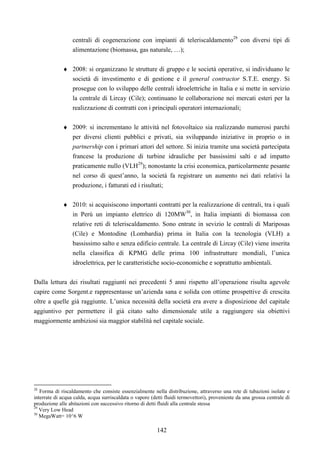142
centrali di cogenerazione con impianti di teleriscaldamento28
con diversi tipi di
alimentazione (biomassa, gas naturale, …);
♦ 2008: si organizzano le strutture di gruppo e le società operative, si individuano le
società di investimento e di gestione e il general contractor S.T.E. energy. Si
prosegue con lo sviluppo delle centrali idroelettriche in Italia e si mette in servizio
la centrale di Lircay (Cile); continuano le collaborazione nei mercati esteri per la
realizzazione di contratti con i principali operatori internazionali;
♦ 2009: si incrementano le attività nel fotovoltaico sia realizzando numerosi parchi
per diversi clienti pubblici e privati, sia sviluppando iniziative in proprio o in
partnership con i primari attori del settore. Si inizia tramite una società partecipata
francese la produzione di turbine idrauliche per bassissimi salti e ad impatto
praticamente nullo (VLH29
); nonostante la crisi economica, particolarmente pesante
nel corso di quest’anno, la società fa registrare un aumento nei dati relativi la
produzione, i fatturati ed i risultati;
♦ 2010: si acquisiscono importanti contratti per la realizzazione di centrali, tra i quali
in Perù un impianto elettrico di 120MW30
, in Italia impianti di biomassa con
relative reti di teleriscaldamento. Sono entrate in sevizio le centrali di Mariposas
(Cile) e Montodine (Lombardia) prima in Italia con la tecnologia (VLH) a
bassissimo salto e senza edificio centrale. La centrale di Lircay (Cile) viene inserita
nella classifica di KPMG delle prima 100 infrastrutture mondiali, l’unica
idroelettrica, per le caratteristiche socio-economiche e soprattutto ambientali.
Dalla lettura dei risultati raggiunti nei precedenti 5 anni rispetto all’operazione risulta agevole
capire come Sorgent.e rappresentasse un’azienda sana e solida con ottime prospettive di crescita
oltre a quelle già raggiunte. L’unica necessità della società era avere a disposizione del capitale
aggiuntivo per permettere il già citato salto dimensionale utile a raggiungere sia obiettivi
maggiormente ambiziosi sia maggior stabilità nel capitale sociale.
28
Forma di riscaldamento che consiste essenzialmente nella distribuzione, attraverso una rete di tubazioni isolate e
interrate di acqua calda, acqua surriscaldata o vapore (detti fluidi termovettori), proveniente da una grossa centrale di
produzione alle abitazioni con successivo ritorno di detti fluidi alla centrale stessa
29
Very Low Head
30
MegaWatt= 10^6 W
 