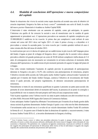 143
4.4. Modalità di conclusione dell’operazione e nuova composizione
del capitale
Stante la situazione che viveva la società come sopra descritta ed avendo una serie di obiettivi di
crescita importanti, Sorgent.e ha fatto un beaty contest31
contattando una serie di fondi; la scelta
del nuovo partner finanziario è ricaduta su Amber Capital SGR.
L’intervento è stato strutturato con un aumento di capitale, come già anticipato, in quanto
l’interesse era quello di far crescere la società e non di monetizzare con la vendita di quote
appartenenti ai precedenti soci. L’operazione prevedeva un aumento di capitale complessivo per
35.000.000,00 € suddiviso in tre tranche: le prime due per complessivi venti milioni di euro
versate nel corso del 2011 dove nel luglio 2011 c’è stato il primo closing e a dicembre si è
provveduto a versare la seconda parte. La terza tranche per i residui quindici milioni di euro è
stata versata alla fine del mese di ottobre 2012.
La motivazione per cui si è deciso di optare per un suddivisione in più tranche dell’impegno preso
dal fondo è legata ai piani di sviluppo di Sorgent.e dove i progetti che la società voleva attuare
prevedeva obiettivi di grande portata per un costo di 30-40 milioni complessivi della durata di 3-4
anni, di conseguenza non era necessario un versamento in un’unica soluzione al momento della
chiusura dell’operazione e la suddivisione di più momenti permette di seguire le tappe del piano di
sviluppo.
Una volta versato totalmente l’aumento di capitale previsto la percentuale di partecipazione
detenuta in Sorgent.e era pari a 32,5% che costituiva una partecipazione di minoranza, proprio
l’obiettivo iniziale della società; da l’altra parte anche Amber Capital, sottoscrivendo l’aumento di
capitale per il tramite del fondo Amber Energia, centrava l’obiettivo di investimento del fondo
stesso il quale prevede, nel proprio regolamento, di detenere unicamente partecipazione di
minoranza.
Naturalmente si tratta di una minoranza qualificata in quanto è presente un patto para-sociale che
permette di avere determinati diritti al momento dell’uscita, la presenza di un posto in consiglio e
la possibilità di veto in materie rilevanti proprio nell’ottica di una cooperazione totale.
Vale la pena segnalare come l’ultima tranche sia stata in parte sindacata con altri investitori tra cui
un’altra SGR, Orizzonti SGR legata alla Camera di Commercio Italiane.
Come anticipato Amber Capital ha effettuato l’investimento per il tramite di un fondo gestito dalla
stessa società di gestione denominato Amber Energia il quale a sua volta non ha fatto direttamente
l’investimento nella società ma si è avvalso di un veicolo denominato Ambra Verde III costituito
in forma di s.r.l.. In questo caso il fondo ha dato la dotazione di capitale e, successivamente, è stata
la stessa Ambra Verde III S.r.L. a investire direttamente in Sorgent.e holding.
31
Con il termine beauty contest si indica una procedura attraverso la quale si giunge all’allocazione, in modo
efficiente, di risorse a coloro che possono utilizzare, attribuendo alle risorse stesse il maggior valore del punto di vista
economico e finanziario. Per permettere ciò, è preposta un’apposita commissione, incaricata di verificare la validità
dei soggetti che partecipano all’operazione di allocazione delle risorse al fine di individuare il soggetto che meglio
risponde alle caratteristiche desiderate dal promotore dell’operazione.
 