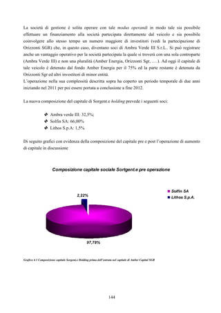 144
La società di gestione è solita operare con tale modus operandi in modo tale sia possibile
effettuare un finanziamento alla società partecipata direttamente dal veicolo e sia possibile
coinvolgere allo stesso tempo un numero maggiore di investitori (vedi la partecipazione di
Orizzonti SGR) che, in questo caso, diventano soci di Ambra Verde III S.r.L.. Si può registrare
anche un vantaggio operativo per la società partecipata la quale si troverà con una sola controparte
(Ambra Verde III) e non una pluralità (Amber Energia, Orizzonti Sgr, ….). Ad oggi il capitale di
tale veicolo è detenuto dal fondo Amber Energia per il 75% ed la parte restante è detenuta da
Orizzonti Sgr ed altri investitori di minor entità.
L’operazione nella sua complessità descritta sopra ha coperto un periodo temporale di due anni
iniziando nel 2011 per poi essere portata a conclusione a fine 2012.
La nuova composizione del capitale di Sorgent.e holding prevede i seguenti soci:
Ambra verde III: 32,5%;
Solfin SA: 66,00%
Lithos S.p.A: 1,5%
Di seguito grafici con evidenza della composizione del capitale pre e post l’operazione di aumento
di capitale in discussione
Composizione capitale sociale Sortgent.e pre operazione
97,78%
2,22%
Solfin SA
Lithos S.p.A.
Grafico 4.1 Composizione capitale Sorgent.e Holding prima dell’entrata nel capitale di Amber Capital SGR
 