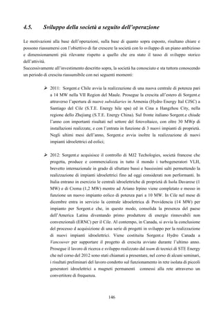146
4.5. Sviluppo della società a seguito dell’operazione
Le motivazioni alla base dell’operazioni, sulla base di quanto sopra esposto, risultano chiare e
possono riassumersi con l’obiettivo di far crescere la società con lo sviluppo di un piano ambizioso
e dimensionamenti più rilevante rispetto a quello che era stato il tasso di sviluppo storico
dell’attività.
Successivamente all’investimento descritto sopra, la società ha conosciuto e sta tuttora conoscendo
un periodo di crescita riassumibile con nei seguenti momenti:
2011: Sorgent.e Chile avvia la realizzazione di una nuova centrale di potenza pari
a 14 MW nella VII Region del Maule. Prosegue la crescita all’estero di Sorgent.e
attraverso l’apertura di nuove subsidiaries in Armenia (Hydro Energy Ital CJSC) a
Santiago del Cile (S.T.E. Energy hile spa) ed in Cina a Hangzhou City, nella
regione dello Zhejiang (S.T.E. Energy China). Sul fronte italiano Sorgent.e chiude
l’anno con importanti risultati nel settore del fotovoltaico, con oltre 30 MWp di
installazioni realizzate, e con l’entrata in funzione di 3 nuovi impianti di proprietà.
Negli ultimi mesi dell’anno, Sorgent.e avvia inoltre la realizzazione di nuovi
impianti idroelettrici ed eolici;
2012: Sorgent.e acquisisce il controllo di MJ2 Techologies, società francese che
progetta, produce e commercializza in tutto il mondo i turbogeneratori VLH,
brevetto internazionale in grado di sfruttare bassi e bassissimi salti permettendo la
realizzazione di impianti idroelettrici fino ad oggi considerati non performanti. In
Italia entrano in esercizio le centrali idroelettriche di proprietà di Isola Davarese (1
MW) e di Crema (1,2 MW) mentre ad Ariano Irpino viene completato e messo in
funzione un nuovo impianto eolico di potenza pari a 10 MW. In Cile nel mese di
dicembre entra in servizio la centrale idroelettrica di Providencia (14 MW) per
impianto per Sorgent.e che, in questo modo, consolida la presenza del paese
dell’America Latina diventando primo produttore di energie rinnovabili non
convenzionali (ERNC) per il Cile. Al contempo, in Canada, si avvia la conclusione
del processo d acquisizione di una serie di progetti in sviluppo per la realizzazione
di nuovi impianti idroelettrici. Viene costituita Sorgent.e Hydro Canada a
Vancouver per supportare il progetto di crescita avviato durante l’ultimo anno.
Prosegue il lavoro di ricerca e sviluppo realizzato dal team di tecnici di STE Energy
che nel corso del 2012 sono stati chiamati a presentare, nel corso di alcuni seminari,
i risultati preliminari del lavoro condotto sul funzionamento in rete isolata di piccoli
generatori idroelettrici a magneti permanenti connessi alla rete attraverso un
convertitore di frequenza.
 