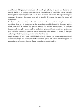 147
A differenza dell’operazione analizzata nel capitolo precedente, in questo caso l’entrata nel
capitale sociale di un partner finanziario non ha portato con sé la necessità di uno sviluppo in
termini prettamente manageriali della società stessa in quanto, al momento dell’acquisizione già si
strutturava in maniere importante non solo in termini di persone ma anche in termini di
competenze.
Parallelamente l’apporto di valore di cui la società sta usufruendo sensibile se volgiamo la nostra
attenzione al network di conoscenze e alle seguenti opportunità di business; il gruppo Amber,
infatti, oltre all’SGR italiana che gestisce il fondo che ha fatto l’investimento, ha carattere
internazionale con sedi a Londra e a New York che investe non solo sul mercato non quotato ma,
principalmente, sul mercato quotato con delle competenze settoriali forti tra cui spicca il settore
dell’energia che è sempre stato guardato con molta attenzione.
In questo modo Sorgent.e ha la possibilità di entrare in contatto con persone/società altrimenti
escluse dalla propria rete di conoscenze ed il contributo, quindi, si fa sentire in modo maggiore dal
punto di vista del business piuttosto che dal punto di vista amministrativo.
 