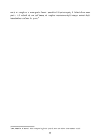 14
euro), nel complesso le masse gestite facenti capo ai fondi di private equity di diritto italiano sono
pari a 14,3 miliardi di euro nell’ipotesi di completo versamento degli impegni assunti dagli
investitori nei confronti dei gestori1
1
Dati pubblicati da Banca d’Italia nel paper “Il private equity in Italia: una analisi sulle “imprese target””
 