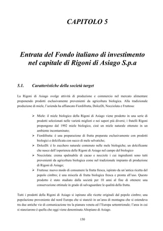 150
CAPITOLO 5
Entrata del Fondo italiano di investimento
nel capitale di Rigoni di Asiago S.p.a
5.1. Caratteristiche della società target
La Rigoni di Asiago svolge attività di produzione e commercio nel mercato alimentare
proponendo prodotti esclusivamente provenienti da agricoltura biologica. Alla tradizionale
produzione di miele, l’azienda ha affiancato Fiordifrutta, DolceDì, Nocciolata e Fruttosa:
Miele: il miele biologico della Rigoni di Asiago viene prodotto in una serie di
prodotti selezionati nelle varietà migliori e nei sapori più diversi; i fratelli Rigoni
propongono dal 1992 miele biologico, cioè un miele naturale ottenuto in un
ambiente incontaminato;
Fiordifrutta: è una preparazione di frutta preparata esclusivamente con prodotti
biologici e dolcificata con succo di mele selvatiche;
DolceDì: è lo zucchero naturale contenuto nelle mele biologiche; un dolcificante
che nasce dell’esperienza delle Rigoni di Asiago nel campo del biologico
Nocciolata: crema spalmabile di cacao e nocciole i cui ingredienti sono tutti
provenienti da agricoltura biologica come nel tradizionale impianto di produzione
di Rigoni di Asiago;
Fruttosa: nuovo modo di consumere la frutta fresca, ispirato da un’antica ricetta del
popolo cimbro; è una miscela di frutta biologica fresca e pronta all’uso. Questo
prodotto è stato studiato dalla società per 10 anni al fine di ottenere una
conservazione ottimale in grado di salvaguardare le qualità della frutta.
Tutti i prodotti della Rigoni di Asiago si ispirano alle ricette originali dal popolo cimbro; una
popolazione proveniente dal nord Europa che si stanziò in un’area di montagna che si estendeva
tra due antiche vie di comunicazione tra la pianura veneta ed l’Europa settentrionale; l’area in cui
si stanziarono è quella che oggi viene denominata Altopiano di Asiago.
 