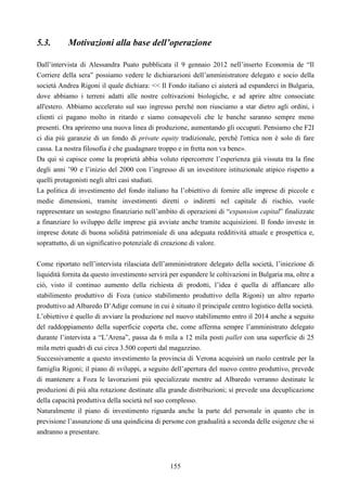 155
5.3. Motivazioni alla base dell’operazione
Dall’intervista di Alessandra Puato pubblicata il 9 gennaio 2012 nell’inserto Economia de “Il
Corriere della sera” possiamo vedere le dichiarazioni dell’amministratore delegato e socio della
società Andrea Rigoni il quale dichiara: << Il Fondo italiano ci aiuterà ad espanderci in Bulgaria,
dove abbiamo i terreni adatti alle nostre coltivazioni biologiche, e ad aprire altre consociate
all'estero. Abbiamo accelerato sul suo ingresso perché non riusciamo a star dietro agli ordini, i
clienti ci pagano molto in ritardo e siamo consapevoli che le banche saranno sempre meno
presenti. Ora apriremo una nuova linea di produzione, aumentando gli occupati. Pensiamo che F2I
ci dia più garanzie di un fondo di private equity tradizionale, perché l'ottica non è solo di fare
cassa. La nostra filosofia è che guadagnare troppo e in fretta non va bene».
Da qui si capisce come la proprietà abbia voluto ripercorrere l’esperienza già vissuta tra la fine
degli anni ’90 e l’inizio del 2000 con l’ingresso di un investitore istituzionale atipico rispetto a
quelli protagonisti negli altri casi studiati.
La politica di investimento del fondo italiano ha l’obiettivo di fornire alle imprese di piccole e
medie dimensioni, tramite investimenti diretti o indiretti nel capitale di rischio, vuole
rappresentare un sostegno finanziario nell’ambito di operazioni di “expansion capital” finalizzate
a finanziare lo sviluppo delle imprese già avviate anche tramite acquisizioni. Il fondo investe in
imprese dotate di buona solidità patrimoniale di una adeguata redditività attuale e prospettica e,
soprattutto, di un significativo potenziale di creazione di valore.
Come riportato nell’intervista rilasciata dell’amministratore delegato della società, l’iniezione di
liquidità fornita da questo investimento servirà per espandere le coltivazioni in Bulgaria ma, oltre a
ciò, visto il continuo aumento della richiesta di prodotti, l’idea è quella di affiancare allo
stabilimento produttivo di Foza (unico stabilimento produttivo della Rigoni) un altro reparto
produttivo ad Albaredo D’Adige comune in cui è situato il principale centro logistico della società.
L’obiettivo è quello di avviare la produzione nel nuovo stabilimento entro il 2014 anche a seguito
del raddoppiamento della superficie coperta che, come afferma sempre l’amministrato delegato
durante l’intervista a “L’Arena”, passa da 6 mila a 12 mila posti pallet con una superficie di 25
mila metri quadri di cui circa 3.500 coperti dal magazzino.
Successivamente a questo investimento la provincia di Verona acquisirà un ruolo centrale per la
famiglia Rigoni; il piano di sviluppi, a seguito dell’apertura del nuovo centro produttivo, prevede
di mantenere a Foza le lavorazioni più specializzate mentre ad Albaredo verranno destinate le
produzioni di più alta rotazione destinate alla grande distribuzioni; si prevede una decuplicazione
della capacità produttiva della società nel suo complesso.
Naturalmente il piano di investimento riguarda anche la parte del personale in quanto che in
previsione l’assunzione di una quindicina di persone con gradualità a seconda delle esigenze che si
andranno a presentare.
 