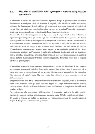 157
5.4. Modalità di conclusione dell’operazione e nuova composizione
del capitale
L’operazione di entrata nel capitale sociale della Rigoni di Asiago da parte del Fondo Italiano di
Investimento si configura come un aumento di capitale; tale modalità è quella solitamente
utilizzata dal fondo stesso il quale effettua gli investimenti attraverso interventi nel capitale di
rischio di società di piccole e medie dimensioni operanti nei settori dell’industria, commercio e
servizi, per accompagnarle, con professionalità, lungo il percorso di crescita.
La società ha deciso di optare per un fondo di private equity di origine statale al fine, tra le altre, di
ripetere l’esperienza positiva già vissuta negli anni precedenti, inoltre, il management della Rigoni
di Asiago ha riconosciuto le elevate professionalità presenti all’interno del fondo. Naturalmente la
scelta del Fondo italiano è riconducibile anche alla necessità di avere un partner che vedesse
l’investimento come un supporto allo sviluppo dell’economia e che non avesse un periodo
d’investimento predeterminato. Queste sono proprio le caratteristiche principali del fondo
promosso dal ministero dell’economia il quale, altra differenza rispetto agli altri casi analizzati,
non ha apportato un contributo apprezzabile in termini di know-how amministrativo in quanto se
da una parte la Rigoni era già strutturata in modo importante, dall’altra il fondo non si propone
obiettivi di questo genere.
L’operazione prevede un investimento da parte del Fondo italiano per 14 milioni di euro, in parte
attraverso un aumento di capitale a fronte della sottoscrizione di una quota di minoranza ed in
parte attraverso la sottoscrizione di un prestito obbligazionario convertibile; in particolare
l’investimento nel capitale risulterebbe essere pari a dieci milioni e, la parte rimanente, sottoforma
di finanziamento.
Dal punto di vista della SGR l’investimento risultava interessante in quanto, oltre ad essere visto
in un ottica sistemica come già sopra descritto, Rigoni di Asiago presentava un forte marchio
riconosciuto sia a livello nazionale sia internazionale e può contare su una gamma diversificata di
prodotti biologici.
Successivamente alla conclusione dell’operazione il compagine societaria ha visto, quindi,
l’entrata del nuovo investitore istituzionale con una quota pari al 35% del capitale sociale totale.
Di seguito si propone un grafico con evidenza con nuova composizione del capitale sociale di
Rigoni di Asiago una volta conclusa l’operazione
 