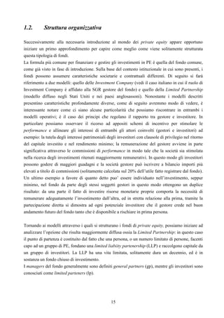 15
1.2. Struttura organizzativa
Successivamente alla necessaria introduzione al mondo dei private equity appare opportuno
iniziare un primo approfondimento per capire come meglio come viene solitamente strutturata
questa tipologia di fondi.
La formula più comune per finanziare e gestire gli investimenti in PE è quella del fondo comune,
come già visto in fase di introduzione. Sulla base del contesto istituzionale in cui sono presenti, i
fondi possono assumere caratteristiche societarie e contrattuali differenti. Di seguito si farà
riferimento a due modelli: quello delle Investment Company (vedi il caso italiano in cui il ruolo di
Investment Company è affidato alla SGR gestore del fondo) e quello della Limited Partnership
(modello diffuso negli Stati Uniti e nei paesi anglosassoni). Nonostante i modelli descritti
presentino caratteristiche profondamente diverse, come di seguito avremmo modo di vedere, è
interessante notare come ci siano alcune particolarità che possiamo riscontrare in entrambi i
modelli operativi; è il caso dei principi che regolano il rapporto tra gestore e investitore. In
particolare possiamo osservare il ricorso ad appositi schemi di incentivo per stimolare le
performance e allineare gli interessi di entrambi gli attori coinvolti (gestori e investitori) ad
esempio: la tutela degli interessi patrimoniali degli investitori con clausole di privilegio nel ritorno
del capitale investito e nel rendimento minimo; la remunerazione del gestore avviene in parte
significativa attraverso le commissioni di performance in modo tale che la società sia stimolata
nella ricerca degli investimenti ritenuti maggiormente remunerativi. In questo modo gli investitori
possono godere di maggiori guadagni e la società gestore può iscrivere a bilancio importi più
elevati a titolo di commissioni (solitamente calcolata sul 20% dell’utile fatto registrare dal fondo).
Un ultimo esempio a favore di quanto detto puo’ essere individuato nell’investimento, seppur
minimo, nel fondo da parte degli stessi soggetti gestori in questo modo ottengono un duplice
risultato: da una parte il fatto di investire risorse monetarie proprie comporta la necessità di
remunerare adeguatamente l’investimento dall’altra, ed in stretta relazione alla prima, tramite la
partecipazione diretta si dimostra ad ogni potenziale investitore che il gestore crede nel buon
andamento futuro del fondo tanto che è disponibile a rischiare in prima persona.
Tornando ai modelli attraverso i quali si strutturano i fondi di private equity, possiamo iniziare ad
analizzare l’opzione che risulta maggiormente diffusa ossia la Limited Partnership: in questo caso
il punto di partenza è costituito dal fatto che una persona, o un numero limitato di persone, facenti
capo ad un gruppo di PE, fondano una limited liabiity partenership (LLP) e raccolgono capitale da
un gruppo di investitori. La LLP ha una vita limitata, solitamente dura un decennio, ed è in
sostanza un fondo chiuso di investimento.
I managers del fondo generalmente sono definiti general partners (gp), mentre gli investitori sono
conosciuti come limited parteners (lp).
 