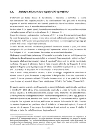 159
5.5. Sviluppo della società a seguito dell’operazione
L’intervento del Fondo Italiano di Investimento è finalizzato a supportare la società
nell’ampliamento della capacità produttiva, nel consolidamento della posizione di leadership
acquisita sul mercato domestico e nell’ulteriore percorso di crescita sui mercati internazionali,
anche attraverso il lancio di prodotti e confezioni innovative.
La descrizione di cui sopra è quanto fornito direttamente dal ministero del tesoro nella reportistica
relativa la relazione sull’attività svolta alla data del 31 dicembre 2011.
Questo investimento è stato portato a conclusione nel 2011 e, come detto nei capitoli precedenti,
ha come fine principale la messa a regime di un secondo stabilimento produttivo ad Albaredo
D’Adige entro il 2014; come conseguenza di ciò è naturale non si possano apprezzare già oggi gli
sviluppi della società a seguito dell’operazione.
Gli unici dati che possiamo considerare riguardano i fatturati dell’azienda, la quale, nell’ultimo
anno proprio alla voce fatturato, ha visto superare l’importo di 65 milioni di euro, in aumento del
7,44% rispetto al 2011 avendo tuttora a disposizione una sessantina di dipendenti.
Ma l’operazione del Fondo italiano non è l’unica che ha coinvolto la società nell’ultimo periodo
della sua vita. Parallelamente a questa, infatti, si aggiunge il finanziamento di 4 milioni che Sace35
ha garantito alla Rigoni per sostenere i piani di crescita all’estero: costi per attività pubblicitarie,
marketing e le spese di adesione a fiere in Italia ed estero, oltre che per l’acquisto di terreni
agricoli in Bulgaria (dove Rigoni possiede 250 ettari e ha in affitto sia con privati sia con lo Stato
altri 1.900 ettari) e di macchinari per la coltivazione e la lavorazione di frutta.
Oltre al nuovo centro produttivo veronese, il piano di sviluppo comprende la costruzione di
secondo centro di prima lavorazione e surgelazione in Bulgaria dove la società, visto anche la
quantità di terreno posseduta, coltiva il 50% della frutta necessaria per le sue produzioni in Italia
come riportato nel articolo di Mauro Pizzin pubblicato da “Il Sole24 Ore” in data 27 marzo 2012.
Di seguito presento un grafico con l’andamento, in termini di fatturato, registrato dalla società per
il periodo 2004-2012; ad una prima visione risulta chiaro che la società ha vissuto e sta tuttora
vivendo un periodo di forte espansione infatti, in circa 8 anni, il fatturato è più che raddoppiato.
Ulteriore punto che vale la pena sottolineare è l’incremento registrato dal 2008 ad oggi, periodo di
forte crisi economica per pressoché tutti i settori produttivi; in tale momento storico Rigoni di
Asiago ha fatto registrare un risultato positivo con un aumento delle vendite del 60%. Risultati
decisamente importanti se guardiamo, oltre al periodo in cui sono stati registrati, il settore di
mercato che si propone di raggiungere la società con i suoi prodotti; un settore di nicchia, il
biologico in Italia, che probabilmente non risente della crisi.
35
Sace è il gruppo italiano che offre alle imprese servizi assicurativi e finanziari per accrescere la loro competitività. Il
gruppo offre un’ampia gamma di prodotti e servizi per sostenere le aziende e le banche nel loro business sul mercato
domestico ed internazionale. Con i prodotti relativi l’assicurazione del credito proteggono le vendite delle aziende che
concedono dilazioni di pagamento ai propri acquirenti italiani ed esteri. Sace è attivo anche nei servizi di consulenza
per individuare le opportunità di business nei mercati internazionali.
 