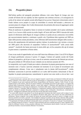 161
5.6. Prospettive future
Dall’ultimo grafico del paragrafo precedente abbiamo visto come Rigoni di Asiago, pur non
avendo all’interno del suo capitale, ha fatto registrare una continua crescita e, di conseguenza la
scelta di far entrare nel capitale sociale della Rigoni di un partner finanziario istituzionale come il
Fondo italiano aveva proprio lo scopo di consolidare la crescita dell’azienda e, attraverso un
accurato piano di sviluppo, fare il salto dimensionale che permetta alla stessa di raggiungere anche
i mercati internazionali.
Prima di analizzare le prospettive future in termini di risultati aziendali vale la pena sottolineare
come il core business della società sia molto fragile: all’inizio dell’anno 2009 il mercato del miele
(punto di riferimento della Rigoni di Asiago) sembrava in preda ad una contrazione irreversibile
per successivamente ripartire e continuare a gonfie vele. Il problema fatto registrare nel 2009 era
figlio della pessima annata precedente, come affermato dall’amministrato delegato della società, e
dovuta allo spopolamento del patrimonio apistico italiano, la produzione è poi iniziata a crescere
nel 2009 grazie alla decisione di sospendere l’utilizzo di neonicotinoidi36
nella concia delle
sementi37
; insetticidi che hanno provocato la moria delle api; ciò ha consentito alle api di tornare
in gran numero e soprattutto in buona salute.
Come avuto modo di approfondire nel corso dell’intervista effettuata al dott. Cera (CFO di Rigoni
di Asiago) gentilmente concessa il giorno 13 maggio, l’entrata nel capitale sociale del Fondo
italiano le prospettive, già dì per sé rosee, sono di un aumento sostanzioso dei fatturati per arrivare
alla quota simbolo di 100 milioni di euro vedendo così un ulteriore aumento del 54%.
Le tempistiche con le quali il fondo provvederà a dismettere la propria partecipazione non sono al
momento note e l’uscita è prevista solamente nel momento in cui il piano di investimenti sarà
completamente ultimato. Come non è attualmente nota la durata dell’investimento38
, risulta
altrettanto sconosciuta la prevista modalità di exit scelto dall’investitore istituzionale al fine di
liquidare la propria partecipazione; naturalmente le opzioni non sono molte se da un lato i soci
36
I neonicotinoidi sono i principi attivi con cui vengono ricoperti i semi di mais con funzione di difesa del seme da
insetti e parassiti. Il loro rilascio nell’aria in fase di interramento si è dimostrato fortemente tossico anche per le api.
Su 27 campioni di api morte analizzate dall’Istituto Zooprofillatico del Piemonte, Liguria e Valle d’Aosta, 24 sono
risultati positivi a tali sostanze. Alla luce di queste risultanze e ad analoghe rilevazioni in altre regioni, e in seguito alla
richiesta della Commissione Politiche Agricole a nome delle regioni, il Ministero dell’Agricoltura ha richiesto al
Ministero della Salute un intervento di sospensione. Il ministero della salute, sentita la Commissione Fitofarmaci, ha
emanato il decreto 17 settembre 2008 che stabilisce la “sospensione cautelativa dell’autorizzazione all’impiego per la
concia di sementi di prodotti fitosanitari contenenti le sostanze attive clothianidin, thiamethozam, imidacloprid e
fipronil”. Analoghi provvedimenti erano già stati presi da altri Stati dell’Unione Europea.
37
La concia delle sementi è una pratica in uso tra gli agricoltori da almeno due lustri consiste nell’avvolgere il seme
che verrà successivamente piantato in una pellicola all’interno della quale viene inserito una dose determinata di
fitofarmaco. Questo composto viene portato all’interno dei tessuti della pianta mentre la stessa si sviluppa con una
funzione protettiva da insetti e parassiti. Tale modalità di impiego ha portato ad una drastica riduzione della quantità
di prodotto necessario per un’adeguata protezione delle culture nei campi rispetto alle precedenti tecniche utilizzate.
38
Il regolamento del fondo prevede che la durata dello stesso sia fissata in 12 anni di cu 5 anni per l’investimento (più
una eventuale proroga di un anno) e 7 anni per il disinvestimento (più una eventuale proroga di 2 anni). Sapendo che il
fondo ha effettuato il primo closing, possiamo affermare che l’investimento durerà almeno 4 anni più il successivo
periodo per decidere e successivamente effettuare l’investimento.
 