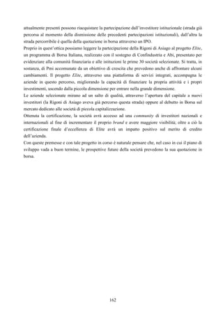 162
attualmente presenti possono riacquistare la partecipazione dall’investitore istituzionale (strada già
percorsa al momento della dismissione delle precedenti partecipazioni istituzionali), dall’altra la
strada percorribile è quella della quotazione in borsa attraverso un IPO.
Proprio in quest’ottica possiamo leggere la partecipazione della Rigoni di Asiago al progetto Elite,
un programma di Borsa Italiana, realizzato con il sostegno di Confindustria e Abi, presentato per
evidenziare alla comunità finanziaria e alle istituzioni le prime 30 società selezionate. Si tratta, in
sostanza, di Pmi accomunate da un obiettivo di crescita che prevedono anche di affrontare alcuni
cambiamenti. Il progetto Elite, attraverso una piattaforma di servizi integrati, accompagna le
aziende in questo percorso, migliorando la capacità di finanziare la propria attività e i propri
investimenti, uscendo dalla piccola dimensione per entrare nella grande dimensione.
Le aziende selezionate mirano ad un salto di qualità, attraverso l’apertura del capitale a nuovi
investitori (la Rigoni di Asiago aveva già percorso questa strada) oppure al debutto in Borsa sul
mercato dedicato alle società di piccola capitalizzazione.
Ottenuta la certificazione, la società avrà accesso ad una community di investitori nazionali e
internazionali al fine di incrementare il proprio brand e avere maggiore visibilità; oltre a ciò la
certificazione finale d’eccellenza di Elite avrà un impatto positivo sul merito di credito
dell’azienda.
Con queste premesse e con tale progetto in corso è naturale pensare che, nel caso in cui il piano di
sviluppo vada a buon termine, le prospettive future della società prevedono la sua quotazione in
borsa.
 
