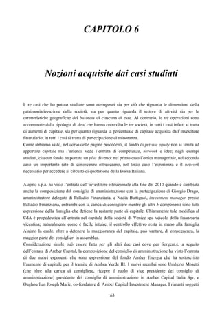 163
CAPITOLO 6
Nozioni acquisite dai casi studiati
I tre casi che ho potuto studiare sono eterogenei sia per ciò che riguarda le dimensioni della
patrimonializzazione della società, sia per quanto riguarda il settore di attività sia per le
caratteristiche geografiche del business di ciascuna di esse. Al contrario, le tre operazioni sono
accomunate dalla tipologia di deal che hanno coinvolto le tre società, in tutti i casi infatti si tratta
di aumenti di capitale, sia per quanto riguarda la percentuale di capitale acquisita dall’investitore
finanziario, in tutti i casi si tratta di partecipazione di minoranza.
Come abbiamo visto, nel corso delle pagine precedenti, il fondo di private equity non si limita ad
apportare capitale ma l’azienda vede l’entrata di competenze, network e idee; negli esempi
studiati, ciascun fondo ha portato un plus diverso: nel primo caso l’ottica manageriale, nel secondo
caso un importante rete di conoscenze oltreoceano, nel terzo caso l’esperienza e il network
necessario per accedere al circuito di quotazione della Borsa Italiana.
Alajmo s.p.a. ha visto l’entrata dell’investitore istituzionale alla fine del 2010 quando è cambiata
anche la composizione del consiglio di amministrazione con la partecipazione di Giorgio Drago,
amministratore delegato di Palladio Finanziaria, e Nadia Buttignol, investment manager presso
Palladio Finanziaria, entrambi con la carica di consigliere mentre gli altri 5 componenti sono tutti
espressione della famiglia che detiene la restante parte di capitale. Chiaramente tale modifica al
CdA è propedeutica all’entrata nel capitale della società di Venice spa veicolo della finanziaria
vicentina; naturalmente come è facile intuire, il controllo effettivo resta in mano alla famiglia
Alajmo la quale, oltre a detenere la maggioranza del capitale, può vantare, di conseguenza, la
maggior parte dei consiglieri in assemblea.
Considerazione simile può essere fatta per gli altri due casi dove per Sorgent.e, a seguito
dell’entrata di Amber Capital, la composizione del consiglio di amministrazione ha visto l’entrata
di due nuovi esponenti che sono espressione del fondo Amber Energia che ha sottoscritto
l’aumento di capitale per il tramite di Ambra Verde III. I nuovi membri sono Umberto Mosetti
(che oltre alla carica di consigliere, ricopre il ruolo di vice presidente del consiglio di
amministrazione) presidente del consiglio di amministrazione in Amber Capital Italia Sgr, e
Oughourlian Joseph Marie, co-fondatore di Amber Capital Investment Manager. I rimanti soggetti
 