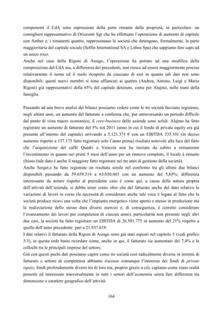 164
componenti il CdA sono espressione della parte rimante della proprietà, in particolare: un
consigliere rappresentativo di Orizzonti Sgr che ha effettuato l’operazione di aumento di capitale
con Amber e, i rimanenti quattro, rappresentano le società che detengono, formalmente, la parte
maggioritaria del capitale sociale (Solfin International SA e Lithos Spa) che sappiamo fare capo ad
un unico trust.
Anche nel caso della Rigoni di Asiago, l’operazione ha portato ad una modifica della
composizione del CdA ma, a differenza dei precedenti, non riesco ad essere maggiormente preciso
relativamente il nome ed il ruolo ricoperto da ciascuno di essi in quanto tali dati non sono
disponibili; questi nuovi membri si sono affiancati ai quattro (Andrea, Antono, Luigi e Mario
Rigoni) già rappresentativi della 65% del capitale detenuto, come per Alajmo, nelle mani della
famiglia.
Passando ad una breve analisi dei bilanci possiamo vedere come le tre società facciano registrare,
negli ultimi anni, un aumento del fatturato a conferma che, pur attraversando un periodo difficile
dal punto di vista macro economico, il core-business delle aziende sono solidi: Alajmo ha fatto
registrare un aumento di fatturato del 5% nel 2011 (anno in cui il fondo di private equity era già
presente all’interno del capitale) arrivando a 5.121.371 € con un EBITDA 335.101 (in deciso
aumento rispetto a 137.175 fatto registrare solo l’anno prima) risultato notevole alla luce del fatto
che l’acquisizione del caffé Quadri a Venezia non ha iniziato da subito a remunerare
l’investimento in quanto nei primi 5 mesi dell’anno per un rinnovo completo, il locale è rimasto
chiuso (tale dato è anche il maggiore fatto registrare nei tre anni di gestione della società).
Anche Sorget.e ha fatto registrate un risultato simile nel confronto tra gli ultimi due bilanci
disponibili passando da 59.659.314 a 63.030.603 con un aumento del 5,65%; differenza
interessante da notare rispetto al precedente caso è come qui, a causa della natura propria
dell’attività dell’azienda, si debba tener conto oltre che del fatturato anche del dato relativo le
variazioni di lavori in corso (la necessità di considerare anche tale voce è legata al fatto che la
società produce ricavi una volta che l’impianto energetico viene aperto e messo in produzione ma
la realizzazione dello stesso dura diversi esercizi e, di conseguenza, è corretto considerare
l’avanzamento dei lavori per competenza di ciascun anno), particolarità non presente negli altri
due casi, la società ha fatto registrare un EBITDA di 26.501.775 in aumento del 21% rispetto a
quello dell’anno precedente pari a 21.937.619.
I dati relativi il fatturato della Rigoni di Asiago sono già stati esposti nel capitolo 5 (vedi grafico
5.3), in questa sede basta ricordare come, anche in qui, il fatturato sia aumentato del 7,4% e la
collochi tra le principali imprese del settore.
Già con questi pochi dati possiamo capire come tre società così radicalmente diverse in termini di
fatturato e settore di competenza abbiamo riscosso comunque l’interesse dei fondi di private
equity, fondi profondamente diversi tra di loro ma, proprio grazie a ciò, capiamo come siano realtà
presenti ed interessate trasversalmente in tutti i settori dell’economia senza fare differenza tra
dimensione o carattere geografico dell’attività.
 