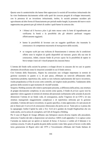 166
Queste sono le caratteristiche che hanno fatto apprezzare le società all’investitore istituzionale che
ha visto fondamenta decisamente solide sulle quali far crescere progetti di sviluppo interessanti;
con la presenza di un investitore istituzionale, inoltre, le società potranno accedere più
agevolmente ad altre forme di finanziamento per periodi medio-lunghi; la presenta del nuovo socio
rappresenta una garanzia per gli istituti di credito i quali hanno la certezza che:
i bilanci ed il business plan è già stato messo sotto la lente di ingradimento per
verificarne la bontà e la possibilità che gli obiettivi prefissati vengano
effettivamente raggiunti;
hanno la possibilità di lavorare con un soggetto qualificato che trasmette le
conoscenze e le competenze necessarie al management della società;
se vengono scelti per una richiesta di finanziamento è sintomo che le condizioni
offerte sono le migliori di quelle disponibili sul mercato: grazie alla sua rete di
conoscenze, infatti, ciascun fondo di private equity ha la possibilità di sapere in
breve tempo i tassi ed i vincoli proposti da ciascuna banca
L’entrata del fondo nella società ha portato a sviluppi diversi in ciascuno dei tre casi in quanto
altrettanto diversificate erano le situazioni aziendali in cui il fondo entrava.
Con l’entrata della finanziaria, Alajmo ha conosciuto uno sviluppo importante in termini di
gestione societaria in quanto si è, di pari passo, effettuato un notevole affinamento della
reportistica prodotta; reportistica che, anche se non richiesta esplicitamente dal nuovo investitore,
risulta propedeutica al fine di avere sotto controllo, nel miglior modo possibile, l’andamento della
gestione della società in ogni momento di vita dell’azienda.
Sorgent.e Holding assieme alle relative partecipate presenta, a differenza della prima, una struttura
di gruppo decisamente complessa; in una società come questa, il fondo di private equity non ha
apportato valore aggiunto in termini di struttura del personale (solitamente nelle aziende di piccole
dimensioni l’entrata di un fondo vede, di conseguenza, anche l’ingresso di un CFO e di una
struttura manageriale maggiormente complessa) o di reportistica utilizzata per la gestione
aziendale, l’entrata del nuovo investitore, in questo specifico, è stata apprezzata e lo sarà ancora di
più in futuro per il network di conoscenze oltreoceano che porta con sé. Tanto più se si pensa che
la capogruppo Amber Capital ha sede a New York ed è guidato da Joseph Oughourlian che ora
siede anche, con la carica di consigliere, nel CdA di Sorgent.e Holding.
Per il caso di Rigoni di Asiago abbiamo una fattispecie ancora diversa rispetto alle precedenti,
attraverso l’analisi dei dati a disposizione sul database AIDA (vedi appendice 1) si capisce come
l’azienda sia matura per un aprirsi ai mercati di borsa: il business è solido ed il fatturato è in
continua crescita. Il salto di qualità da parte della società è stato fatto grazie al lavoro svolto dalla
terza generazione di Rigoni attivi dal 1979 e l’investimento effettuato dal Fondo Italiano di
 