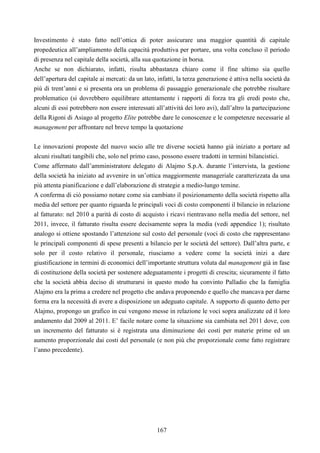 167
Investimento è stato fatto nell’ottica di poter assicurare una maggior quantità di capitale
propedeutica all’ampliamento della capacità produttiva per portare, una volta concluso il periodo
di presenza nel capitale della società, alla sua quotazione in borsa.
Anche se non dichiarato, infatti, risulta abbastanza chiaro come il fine ultimo sia quello
dell’apertura del capitale ai mercati: da un lato, infatti, la terza generazione è attiva nella società da
più di trent’anni e si presenta ora un problema di passaggio generazionale che potrebbe risultare
problematico (si dovrebbero equilibrare attentamente i rapporti di forza tra gli eredi posto che,
alcuni di essi potrebbero non essere interessati all’attività dei loro avi), dall’altro la partecipazione
della Rigoni di Asiago al progetto Elite potrebbe dare le conoscenze e le competenze necessarie al
management per affrontare nel breve tempo la quotazione
Le innovazioni proposte del nuovo socio alle tre diverse società hanno già iniziato a portare ad
alcuni risultati tangibili che, solo nel primo caso, possono essere tradotti in termini bilancistici.
Come affermato dall’amministratore delegato di Alajmo S.p.A. durante l’intervista, la gestione
della società ha iniziato ad avvenire in un’ottica maggiormente manageriale caratterizzata da una
più attenta pianificazione e dall’elaborazione di strategie a medio-lungo temine.
A conferma di ciò possiamo notare come sia cambiato il posizionamento della società rispetto alla
media del settore per quanto riguarda le principali voci di costo componenti il bilancio in relazione
al fatturato: nel 2010 a parità di costo di acquisto i ricavi rientravano nella media del settore, nel
2011, invece, il fatturato risulta essere decisamente sopra la media (vedi appendice 1); risultato
analogo si ottiene spostando l’attenzione sul costo del personale (voci di costo che rappresentano
le principali componenti di spese presenti a bilancio per le società del settore). Dall’altra parte, e
solo per il costo relativo il personale, riusciamo a vedere come la società inizi a dare
giustificazione in termini di economici dell’importante struttura voluta dal management già in fase
di costituzione della società per sostenere adeguatamente i progetti di crescita; sicuramente il fatto
che la società abbia deciso di strutturarsi in questo modo ha convinto Palladio che la famiglia
Alajmo era la prima a credere nel progetto che andava proponendo e quello che mancava per darne
forma era la necessità di avere a disposizione un adeguato capitale. A supporto di quanto detto per
Alajmo, propongo un grafico in cui vengono messe in relazione le voci sopra analizzate ed il loro
andamento dal 2009 al 2011. E’ facile notare come la situazione sia cambiata nel 2011 dove, con
un incremento del fatturato si è registrata una diminuzione dei costi per materie prime ed un
aumento proporzionale dai costi del personale (e non più che proporzionale come fatto registrare
l’anno precedente).
 