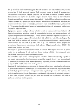 16
Tra gli investitori si trovano tutti i soggetti che, sulla base della loro capacità finanziaria, possono
sottoscrivere il fondo come ad esempio fondi pensione, banche e società di assicurazione.
Normalmente le operazioni vengono finanziate con una parte di capitale e quattro parti di
finanziamento; in questo caso i prestiti vengono raccolti presso banche e altre istituzioni
finanziarie specializzate in questo genere di operazioni. I fondi di PE normalmente prendono una
quota di controllo nel capitale delle singole iniziative con una parte offerta anche ai managers, che
successivamente provvedono a vendere (in genere entro pochi anni) ad altre imprese, altre società
di PE, oppure a piccoli investitori attraverso la quotazione in borsa e la conseguente suddivisione
del capitale in piccole quote.
I gp possono generare guadagni a favore della loro società in due modi: attraverso l’addebito sul
fondo di commissioni periodiche a titolo di commissioni di gestione o di altre commissioni sul
capitale che gestiscono come ad esempio i carried interest (una forma di profitto riconosciuta al
gestore quando vengono raggiunti determinati obiettivi di redditività d tutto il fondo). In generale,
dopo che il fondo ha restituito agli investitori il capitale investito inizialmente, i profitti vengono
divisi in modo che 80% vada ai lp ed il 20% al gp. Tale ripartizione dovuta proprio alle
commissioni di performance prelevate dal fondo a favore del gestore nella misura del 20% dei
profitti come sopra già anticipato.
I managers di questi fondi vengono trasformati in azionisti delle imprese acquisite. In questo
modo, otre a guadagnare di più (essi non devono rendere pubblici i loro compensi) sono
incentivati al fine di ottimizzare la gestione dell’impresa.
Da quanto letto sopra diventa naturale paragonare il modello del limited parternship a quello di
una società in accomandita al cui interno sono presenti due categorie di soci: i soci accomandatari
(a responsabilità illimitata) che si possono paragonare ai general parteners e i soci accomandanti
(a responsabilità limitata più vicini ai limited parteners.
I vantaggi di una limited parternership sono da ricercare nella struttura organizzativa della stessa
in quanto viene considerata la formula più efficace per offrire agli investitori le migliori condizioni
contrattuali, in particolare farebbe emergere uno stile di gestione pro-attivo. E’ questo aspetto
differenziale importante rispetto alla situazione europea e alle sue strutture di investment company:
si rileva come, in questo secondo caso, sia molto più frequente uno stile reattivo, più simile a
quello dei gestori dei fondi in generale.
 