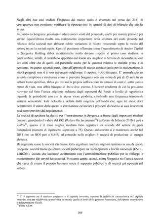 169
Negli altri due casi studiati l’ingresso del nuovo socio è avvenuto nel corso del 2011 di
conseguenza non possiamo verificare le ripercussioni in termini di dati di bilancio che ciò ha
avuto.
Iniziando da Sorgent.e, possiamo vedere come i costi del personale, quelli per materie prime e per
servizi (quest’ultima risulta una componente importante della struttura dei costi presente nel
bilancio della società) non abbiano subito variazioni di rilievo rimanendo sopra la media del
settore in cui la società opera. Con ciò possiamo affermare come l’investimento di Amber Capital
in Sorgent.e Holding abbia caratteristiche molto diverse rispetto al primo caso studiato: in
quell’ambito, infatti, il contributo apportato dal fondo era tangibile in termini di razionalizzazione
dei costi oltre che di quelli del personale anche per la quantità relativa le materie prime e di
consumo; in questo secondo caso, oltre all’apporto di nuovo capitale (utile per la realizzazione di
nuovi progetti) non si è reso necessario migliorare il rapporto costo/fatturato. E’ normale che un
azienda complessa e strutturata come si presenta Sorgent.e con una storia di più di 15 anni in un
settore tanto specifico, abbia già trovato la propria collocazione in termini di costi e, sotto questo
punto di vista, non abbia bisogno di know-how esterno. Ulteriore conferma di ciò la possiamo
ritrovare sul fatto l’unica miglioria richiesta dagli esponenti del fondo a livello di reportistica
riguarda la periodicità con cui la stessa viene prodotta, chiedendo una frequenza trimestrale
anziché semestrale. Tale richiesta è dettata dalle esigenze del fondo che, ogni tre mesi, deve
determinare il valore delle quote in circolazione ed inviare i prospetti di calcolo ai suoi investitori
così come previsto dal regolamento.
La società di gestione ha deciso per l’investimento in Sorgent.e a fronte degli importanti risultati
ottenuti; guardando il valore del ROI (Return On Investment39
) calcolato da bilancio 2010 è pari a
9,42%40
, questo è il terzo miglior risultato fatto registrare da aziende del settore di gradi
dimensioni (numero di dipendenti superiore a 75). Questo andamento si è mantenuto anche nel
2011 con un ROI pari a 8,84% ed entrando nelle migliori 5 società di produzione di energia
elettrica.
Da segnalare come le società che hanno fatto registrare risultati migliori rientrino in una di queste
categorie: società municipalizzate, società partecipate da realtà operanti a livello nazionale (ENEL,
EDISON), società che lavorano direttamente con l’amministrazione pubblica per lo sviluppo e
mantenimento dei servizi idroelettrici. Possiamo capire, quindi, come Sorgent.e sia l’unica società
che cerca di creare il proprio business senza il supporto pubblico o di società già operanti nel
settore.
39
E’ il rapporto tra il risultato operativo e il capitale investito; esprime la redditività caratteristica del capitale
investito, ove per redditività caratteristica in intende quella al lordo della gestione finanziaria, delle poste straordinarie
e della pressione fiscale.
40
Fonte AIDA
 