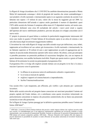 170
La Rigoni di Asiago (ricordiamo che il 13/03/2012 ha cambiato denominazione passando a Monte
Miela Srl mantenendo comunque i diritti di proprietà del marchio che ormai contraddistingue i
suoi prodotti a livello nazionale e internazionale) opera in un segmento costituito da società il cui
fatturato non supera i 15 milioni di euro, valore che la stessa ha raggiunto già nel 2004. La
particolare dimensione dell’azienda si capisce anche guardando il numero di dipendenti: quasi
l’85% delle società che formano il campione abbia meno di 15 dipendenti mentre, nel nostro caso,
i dipendenti dichiarati sono circa 60 escludendo dal calcolo i nuovi posti creati a seguito
dell’apertura del nuovo stabilimento produttivo, previsto dal piano di sviluppo concordato con il
nuovo socio.
E’ proprio la presenza di quest’ultimo a costituire la particolarità maggiormente interessante del
terzo caso studio in quanto il Fondo Italiano di Investimento opera in un ottica di sistema e non
solo alla ricerca degli investimenti maggiormente redditizi.
L’investitore ha visto nella Rigoni di Asiago una delle aziende target per definizione; essa, infatti,
rappresenta un’eccellenza nel suo settore già riconosciuta a livello nazionale e internazionale, ha
un fatturato superiore ai 30 milioni di euro e può rappresentare un polo di aggregazione per le
imprese di piccola-media dimensione operanti nello stesso settore. Da ultimo, come già anticipato
si potrebbe presentare un potenziale problema di successione famigliare che, con un impresa di
queste dimensione, non sarebbe facilmente risolvibile. Proprio per questo motivo e grazie al Fondo
Italiano di Investimento la società sta partecipando al programma Elite
Il programma Elite si rivolge alle migliori aziende italiane con un progetto in tre fasi e le aiuta a
tracciare il percorso verso la quotazione:
le affianca in un processo unico di cambiamento culturale e organizzativo;
le avvicina ai mercati di capitale;
migliora i rapporti col sistema bancario e imprenditoriale;
facilita l’internazionalizzazione
Una società Elite è più trasparente, più efficiente, più visibile e più attraente per i potenziali
investitori.
Molte delle società coinvolte nel progetto hanno conosciuto nei mesi/anni precedenti l’entrata nel
proprio capitale del Fondo italiano, ciò a sottolineare come questo investitore istituzionale sia
particolarmente concentrato in imprese che presentino caratteristiche che ne fanno una potenziale
società da avviare alla quotazione.
Per la Rigoni di Asiago il primo passaggi per la definitiva quotazione potrebbe essere l’entrata nel
listino AIM Italia41
.
41
AIM Italia il mercato di Borsa Italiana dedicato alle piccole e medie imprese italiane che vogliono investire nella
loro crescita. Si contraddistingue per il suo approccio regolamentare equilibrato per un’elevata visibilità a livello
internazionale e per un processo di ammissione flessibile, costruito su misura per le necessità di finanziamento delle
PMI italiane nel contesto competitivo globale. AIM Italia – Mercato Alternativo del Capitale offre alle imprese di
piccola dimensione la possibilità di accedere in modo efficiente ad una platea selezionata di investitori focalizzata
sulle small caps.
 