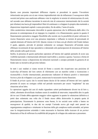 171
Questo caso presenta importanti differenze rispetto ai precedenti in quanto l’investitore
istituzionale non porta con sé una visione imprenditoriale tale da influenzare il management della
società (nel primo caso analizzato abbiamo visto le migliorie in termini di ottimizzazione di costi,
nel secondo caso abbiamo incontrato la notevole rete di conoscenze internazionale che la società
può sfruttare) ma lascia gli imprenditori liberi di continuare e sviluppare la propria idea mettendo a
disposizione importanti capitali e senza prevedere, fin da subito, l’anno di uscita.
Altra caratteristica interessante ritrovabile in questa operazione che le differenzia dalle altre è la
presenza in contemporanea di un impegno in c/capitale e in c/finanziamento; questo in quanto il
finanziamento permetteva maggior flessibilità alla società con la possibilità di poter utilizzare le
risorse finanziarie senza aver una presenza importante e influente in termini di percentuale di
capitale detenuto all’interno del CdA. Questa visione è in linea con gli obiettivi del Fondo italiano
il quale, appunto, prevede di prestare solamente un sostegno finanziario all’azienda senza
effettuare investimenti di tipo speculativo e detenendo solo partecipazioni di minoranza all’interno
delle aziende sulle quali investe.
Inoltre, la presenza di questo particolare operatore all’interno del capitale permette di avere una
visibilità nazionale e internazionale altrimenti inarrivabile e, assieme a questa, l’accesso a forme di
finanziamento messe a disposizione da istituzioni nazionali e europee portando la garanzia di un
fondo nato su iniziativa del governo italiano.
In tutti i casi studiati ci siamo trovati di fronte a società che ricoprivano una posizione di
leadership all’interno del loro settore di riferimento con un marchio solido e riconosciuto o
riconoscibile a livello internazionale; presentavano indicatori di bilancio positivi e interessanti
business plan da sviluppare a cui, però, mancavano le necessarie risorse finanziare.
Il fondo di private equity che le società hanno deciso di far entrare all’interno del loro capitale
promette di essere un sostegno solido nel periodo necessario per essere “traghettate” da una
situazione ad un’altra.
Le operazioni oggetto dei casi di studio riguardano settori profondamente diversi tra di loro e,
infatti, altrettanto diversificate risultano essere le modalità di intervento; impossibile dire in quale
dei tre casi il fondo abbia apportato maggior valore aggiunto in quanto la valutazione definitiva si
potrà dare solamente una volta che il fondo stesso abbia disinvestito la propria quota di
partecipazione. Sicuramente le premesse sono buone, le tre società sono solide e hanno un
management di qualità; in due dei tre esempi l’azienda aveva già negli anni passati un
organigramma complesso e strutturato in funzione della già complessa realtà aziendale, nel primo
caso la riorganizzazione aziendale è stata necessaria in funzione della ricercare di un partner
finanziario al fine di rafforzare la credibilità del progetto di sviluppo che andavano a presentare.
 