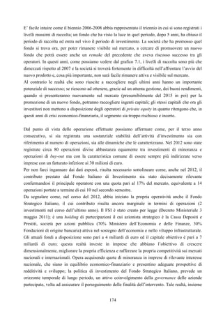 174
E’ facile intuire come il biennio 2006-2008 abbia rappresentato il triennio in cui si sono registrati i
livelli massimi di raccolta; un fondo che ha visto la luce in quel periodo, dopo 5 anni, ha chiuso il
periodo di raccolta ed entra nel vivo il periodo di investimento. La società che ha promosso quel
fondo si trova ora, per poter rimanere visibile sul mercato, a cercare di promuovere un nuovo
fondo che potrà essere anche un remake del precedente che aveva riscosso successo tra gli
operatori. In questi anni, come possiamo vedere dal grafico 7.1, i livelli di raccolta sono più che
dimezzati rispetto al 2007 e la società si troverà fortemente in difficoltà nell’affrontare l’avvio del
nuovo prodotto e, cosa più importante, non sarà facile rimanere attiva e visibile sul mercato.
Al contrario le realtà che sono riuscite a raccogliere negli ultimi anni hanno un importante
potenziale di successo; se riescono ad ottenere, grazie ad un attenta gestione, dei buoni rendimenti,
quando si presenteranno nuovamente sul mercato (presumibilmente del 2015 in poi) per la
promozione di un nuovo fondo, potranno raccogliere ingenti capitali; gli stessi capitali che ora gli
investitori non mettono a disposizione degli operatori di private equity in quanto ritengono che, in
questi anni di crisi economico-finanziaria, il segmento sia troppo rischioso e incerto.
Dal punto di vista delle operazione effettuate possiamo affermare come, per il terzo anno
consecutivo, si sia registrata una sostanziale stabilità dell’attività d’investimento sia con
riferimento al numero di operazioni, sia alle dinamiche che le caratterizzano. Nel 2012 sono state
registrate circa 80 operazioni divise abbastanza equamente tra investimenti di minoranza e
operazioni di buy-out ma con la caratteristica comune di essere sempre più indirizzate verso
imprese con un fatturato inferiore ai 30 milioni di euro.
Per non farci ingannare dai dati esposti, risulta necessario sottolineare come, anche nel 2012, il
contributo prestato dal Fondo Italiano di Investimento sia stato decisamente rilevante
confermandosi il principale operatore con una quota pari al 17% del mercato, equivalente a 14
operazioni portate a termine di cui 10 nel secondo semestre.
Da segnalare come, nel corso del 2012, abbia iniziato la propria operatività anche il Fondo
Strategico Italiano, il cui contributo risulta ancora marginale in termini di operazioni (2
investimenti nel corso dell’ultimo anno). Il FSI è stato creato per legge (Decreto Ministeriale 3
maggio 2011); è una holding di partecipazioni il cui azionista strategico è la Cassa Depositi e
Prestiti, società per azioni pubblica (70% Ministero dell’Economia e delle Finanze, 30%
Fondazioni di origine bancaria) attiva nel sostegno dell’economia e nello viluppo infrastrutturale.
Gli attuali fondi a disposizione sono pari a 4 miliardi di euro ed il capitale obiettivo è pari a 7
miliardi di euro; questa realtà investe in imprese che abbiano l’obiettivo di crescere
dimensionalmente, migliorare la propria efficienza e rafforzare la propria competitività sui mercati
nazionali e internazionali. Opera acquisendo quote di minoranza in imprese di rilevante interesse
nazionale, che siano in equilibrio economico-finanziario e presentino adeguate prospettive di
redditività e sviluppo; la politica di investimento del Fondo Strategico Italiano, prevede un
orizzonte temporale di lungo periodo, un attivo coinvolgimento della governance delle aziende
partecipate, volta ad assicurare il perseguimento delle finalità dell’intervento. Tale realtà, insieme
 