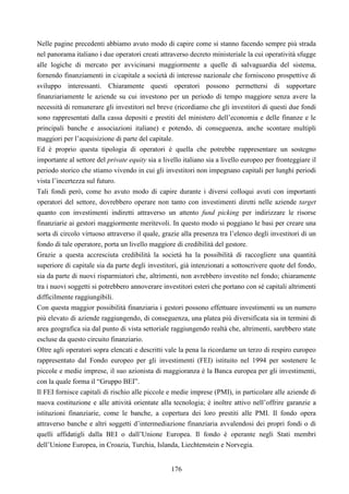 176
Nelle pagine precedenti abbiamo avuto modo di capire come si stanno facendo sempre più strada
nel panorama italiano i due operatori creati attraverso decreto ministeriale la cui operatività sfugge
alle logiche di mercato per avvicinarsi maggiormente a quelle di salvaguardia del sistema,
fornendo finanziamenti in c/capitale a società di interesse nazionale che forniscono prospettive di
sviluppo interessanti. Chiaramente questi operatori possono permettersi di supportare
finanziariamente le aziende su cui investono per un periodo di tempo maggiore senza avere la
necessità di remunerare gli investitori nel breve (ricordiamo che gli investitori di questi due fondi
sono rappresentati dalla cassa depositi e prestiti del ministero dell’economia e delle finanze e le
principali banche e associazioni italiane) e potendo, di conseguenza, anche scontare multipli
maggiori per l’acquisizione di parte del capitale.
Ed è proprio questa tipologia di operatori è quella che potrebbe rappresentare un sostegno
importante al settore del private equity sia a livello italiano sia a livello europeo per fronteggiare il
periodo storico che stiamo vivendo in cui gli investitori non impegnano capitali per lunghi periodi
vista l’incertezza sul futuro.
Tali fondi però, come ho avuto modo di capire durante i diversi colloqui avuti con importanti
operatori del settore, dovrebbero operare non tanto con investimenti diretti nelle aziende target
quanto con investimenti indiretti attraverso un attento fund picking per indirizzare le risorse
finanziarie ai gestori maggiormente meritevoli. In questo modo si poggiano le basi per creare una
sorta di circolo virtuoso attraverso il quale, grazie alla presenza tra l’elenco degli investitori di un
fondo di tale operatore, porta un livello maggiore di credibilità del gestore.
Grazie a questa accresciuta credibilità la società ha la possibilità di raccogliere una quantità
superiore di capitale sia da parte degli investitori, già intenzionati a sottoscrivere quote del fondo,
sia da parte di nuovi risparmiatori che, altrimenti, non avrebbero investito nel fondo; chiaramente
tra i nuovi soggetti si potrebbero annoverare investitori esteri che portano con sé capitali altrimenti
difficilmente raggiungibili.
Con questa maggior possibilità finanziaria i gestori possono effettuare investimenti su un numero
più elevato di aziende raggiungendo, di conseguenza, una platea più diversificata sia in termini di
area geografica sia dal punto di vista settoriale raggiungendo realtà che, altrimenti, sarebbero state
escluse da questo circuito finanziario.
Oltre agli operatori sopra elencati e descritti vale la pena la ricordarne un terzo di respiro europeo
rappresentato dal Fondo europeo per gli investimenti (FEI) istituito nel 1994 per sostenere le
piccole e medie imprese, il suo azionista di maggioranza è la Banca europea per gli investimenti,
con la quale forma il “Gruppo BEI”.
Il FEI fornisce capitali di rischio alle piccole e medie imprese (PMI), in particolare alle aziende di
nuova costituzione e alle attività orientate alla tecnologia; è inoltre attivo nell’offrire garanzie a
istituzioni finanziarie, come le banche, a copertura dei loro prestiti alle PMI. Il fondo opera
attraverso banche e altri soggetti d’intermediazione finanziaria avvalendosi dei propri fondi o di
quelli affidatigli dalla BEI o dall’Unione Europea. Il fondo è operante negli Stati membri
dell’Unione Europea, in Croazia, Turchia, Islanda, Liechtenstein e Norvegia.
 