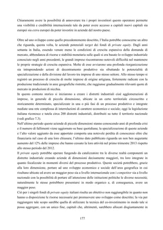 177
Chiaramente avere la possibilità di annoverare tra i propri investitori questo operatore permette
una visibilità e credibilità internazionale tale da poter avere accesso a capitali nuovi capitali sia
europei sia extra europei da poter investire in aziende del nostro paese.
Oltre ad uno sviluppo come quello precedentemente descritto, l’Italia potrebbe conoscerne un altro
che riguarda, questa volta, le aziende potenziali target dei fondi di private equity. Dagli anni
settanta in Italia, essendo venute meno le condizioni di crescita espansiva della domanda di
mercato, abbondanza di risorse e stabilità monetaria sulle quali si era basato lo sviluppo industriale
conosciuto negli anni precedenti, le grandi imprese riscontrarono notevoli difficoltà nel mantenere
le proprie strategie di crescita espansiva. Molte di esse avviarono una profonda riorganizzazione
sia intraprendendo azioni di decentramento produttivo sia sfruttando le potenzialità di
specializzazione e della divisione del lavoro tra imprese di uno stesso settore. Allo stesso tempo si
registrò un processo di crescita di molte imprese di origine artigiana, fortemente radicate con la
produzione tradizionale in aree geografiche ristrette, che raggiunse gradualmente rilevanti quote di
mercato in produzioni di nicchia.
In questo contesto storico si iniziarono a creare i distretti industriali cioè agglomerazioni di
imprese, in generale di piccola dimensione, ubicate in un certo territoriale circoscritto e
storicamente determinato, specializzate in una o più fasi di un processo produttivo e integrate
mediate una rete complessa di interrelazioni di carattere economico e sociale; oggi la legislazione
italiana riconosce e tutela circa 200 distretti industriali, distribuiti su tutto il territorio nazionale
(vedi grafico 7.3).
Nell’ultimo periodo queste aziende di piccole dimensioni stanno conoscendo anni di profonda crisi
e il numero di fallimenti viene aggiornato su base quotidiana; la specializzazione di queste aziende
e l’alto valore aggiunto da esse apportato comporta una notevole perdita di conoscenze oltre che
finanziaria nel caso di una loro chiusura; l’ultimo dato pubblicato riguarda un non ben augurante
aumento del 12% delle imprese che hanno cessato la loro attività nel primo trimestre 2013 rispetto
allo stesso periodo del 2012.
Il private equity potrebbe operare fungendo da catalizzatore tra le diverse realtà componenti un
distretto industriale creando aziende di dimensioni decisamente maggiori, tra loro integrate in
quanto focalizzate in momenti diversi del processo produttivo. Queste società potrebbero, grazie
alla loro dimensione, portare ad uno sviluppo economico e sociale dell’area geografica in cui
risultano ubicate ed avere un maggior peso sia a livello internazionale con i competitor sia a livello
nazionale con la possibilità di portare all’attenzione delle istituzioni politiche le diverse necessità;
naturalmente le stesse potrebbero presentarsi in modo organico e, di conseguenza, avere un
maggior peso.
Ciò per i singoli fondi di private equity italiani risulta un obiettivo non raggiungibile in quanto non
hanno a disposizione le risorse necessarie per promuovere uno sviluppo come descritto; la via per
raggiungere tale scopo sarebbe quella di utilizzare la tecnica del co-investimento in modo tale si
possa aggregare, con un unico fine, capitali che, altrimenti, sarebbero allocati disgiuntamente in
 