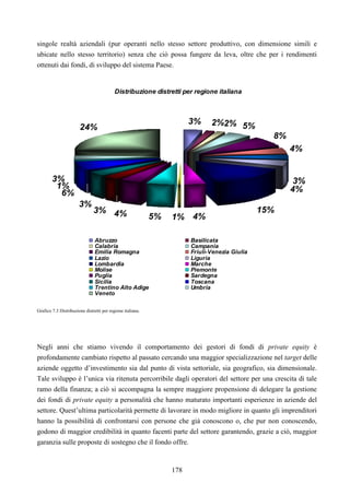 178
singole realtà aziendali (pur operanti nello stesso settore produttivo, con dimensione simili e
ubicate nello stesso territorio) senza che ciò possa fungere da leva, oltre che per i rendimenti
ottenuti dai fondi, di sviluppo del sistema Paese.
Distribuzione distretti per regione italiana
3% 2%2% 5%
8%
4%
3%
4%
15%
4%1%5%4%3%
3%
6%
1%
24%
3%
Abruzzo Basilicata
Calabria Campania
Emilia Romagna Friuli-Venezia Giulia
Lazio Liguria
Lombardia Marche
Molise Piemonte
Puglia Sardegna
Sicilia Toscana
Trentino Alto Adige Umbria
Veneto
Grafico 7.3 Distribuzione distretti per regione italiana.
Negli anni che stiamo vivendo il comportamento dei gestori di fondi di private equity è
profondamente cambiato rispetto al passato cercando una maggior specializzazione nel target delle
aziende oggetto d’investimento sia dal punto di vista settoriale, sia geografico, sia dimensionale.
Tale sviluppo è l’unica via ritenuta percorribile dagli operatori del settore per una crescita di tale
ramo della finanza; a ciò si accompagna la sempre maggiore propensione di delegare la gestione
dei fondi di private equity a personalità che hanno maturato importanti esperienze in aziende del
settore. Quest’ultima particolarità permette di lavorare in modo migliore in quanto gli imprenditori
hanno la possibilità di confrontarsi con persone che già conoscono o, che pur non conoscendo,
godono di maggior credibilità in quanto facenti parte del settore garantendo, grazie a ciò, maggior
garanzia sulle proposte di sostegno che il fondo offre.
 