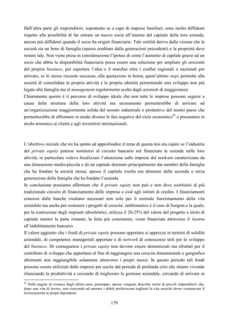 179
Dall’altra parte gli imprenditori, soprattutto se a capo di imprese familiari, sono molto diffidenti
rispetto alla possibilità di far entrare un nuovo socio all’interno del capitale della loro aziende,
ancora più diffidenti quando il socio ha origini finanziarie. Tale ostilità deriva dalla visione che la
società sia un bene di famiglia (spesso ereditato dalla generazioni precedenti) e la proprietà deve
restare tale. Non viene presa in considerazione l’ipotesi di come l’aumento di capitale grazie ad un
socio che abbia la disponibilità finanziaria possa essere una soluzione per ampliare gli orizzonti
del proprio business, per esportare l’idea o il marchio oltre i confini regionali o nazionali per
arrivare, se lo stesso riscuote successo, alla quotazione in borsa; quest’ultimo steps permette alla
società di consolidare la propria attività e la propria identità permettendo uno sviluppo non più
legato alla famiglia ma al management regolarmente scelto dagli azionisti di maggioranza.
Chiaramente questo è il percorso di sviluppo ideale che non tutte le imprese possono seguire a
causa della struttura della loro attività ma sicuramente permetterebbe di arrivare ad
un’organizzazione maggiormente solida del tessuto industriale e produttivo del nostro paese che
permetterebbe di affrontare in modo diverso le fasi negative del ciclo economico42
e presentarsi in
modo armonico ai clienti e agli investitori internazionali.
L’obiettivo iniziale che mi ha spinto ad approfondire il tema di questa tesi era capire se l’industria
del private equity potesse sostituirsi al circuito bancario nel finanziare le aziende nelle loro
attività; in particolare volevo focalizzare l’attenzione sulle imprese del nord-est caratterizzate da
una dimensione medio-piccola e da un capitale detenuto principalmente dai membri della famiglia
che ha fondato la società stessa; spesso il capitale risulta ora detenuto dalla seconda o terza
generazione della famiglia che ha fondato l’azienda.
In conclusione possiamo affermare che il private equity non può e non deve sostituirsi al più
tradizionale circuito di finanziamento delle imprese e cioè agli istituti di credito. I finanziamenti
concessi dalle banche risultano necessari non solo per il normale funzionamento della vita
aziendale ma anche per sostenere i progetti di crescita: emblematico è il caso di Sorgent.e la quale,
per la costruzione degli impianti idroelettrici, utilizza il 20-25% del valore del progetto a titolo di
capitale mentre la parte rimante, la fetta più consistente, viene finanziata attraverso il ricorso
all’indebitamente bancario.
Il valore aggiunto che i fondi di private equity possono apportare si apprezza in termini di solidità
aziendale, di competenze manageriali apportate e di network di conoscenze utili per lo sviluppo
del business. Di conseguenza i private equity non devono essere demonizzati ma sfruttati per il
contributo di sviluppo che apportano al fine di raggiungere una crescita dimensionale e geografica
altrimenti non raggiungibile solamente attraverso i propri mezzi. In questo periodo tali fondi
possono essere utilizzati dalle imprese per uscire dal periodo di profonda crisi che stiamo vivendo
rilanciando la produttività e cercando di migliorare la gestione aziendale, cercando di arrivare in
42
Nelle pagine di cronaca degli ultimi anni, purtroppo, spesso vengono descritte storie di piccoli imprenditori che,
dopo una vita di lavoro, non riuscendo ad onorare i debiti preferiscono togliersi la vita anziché dover comunicare il
licenziamento ai propri dipendenti.
 