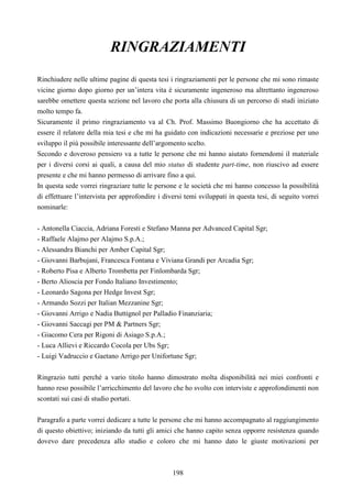 198
RINGRAZIAMENTI
Rinchiudere nelle ultime pagine di questa tesi i ringraziamenti per le persone che mi sono rimaste
vicine giorno dopo giorno per un’intera vita è sicuramente ingeneroso ma altrettanto ingeneroso
sarebbe omettere questa sezione nel lavoro che porta alla chiusura di un percorso di studi iniziato
molto tempo fa.
Sicuramente il primo ringraziamento va al Ch. Prof. Massimo Buongiorno che ha accettato di
essere il relatore della mia tesi e che mi ha guidato con indicazioni necessarie e preziose per uno
sviluppo il più possibile interessante dell’argomento scelto.
Secondo e doveroso pensiero va a tutte le persone che mi hanno aiutato fornendomi il materiale
per i diversi corsi ai quali, a causa del mio status di studente part-time, non riuscivo ad essere
presente e che mi hanno permesso di arrivare fino a qui.
In questa sede vorrei ringraziare tutte le persone e le società che mi hanno concesso la possibilità
di effettuare l’intervista per approfondire i diversi temi sviluppati in questa tesi, di seguito vorrei
nominarle:
- Antonella Ciaccia, Adriana Foresti e Stefano Manna per Advanced Capital Sgr;
- Raffaele Alajmo per Alajmo S.p.A.;
- Alessandra Bianchi per Amber Capital Sgr;
- Giovanni Barbujani, Francesca Fontana e Viviana Grandi per Arcadia Sgr;
- Roberto Pisa e Alberto Trombetta per Finlombarda Sgr;
- Berto Alioscia per Fondo Italiano Investimento;
- Leonardo Sagona per Hedge Invest Sgr;
- Armando Sozzi per Italian Mezzanine Sgr;
- Giovanni Arrigo e Nadia Buttignol per Palladio Finanziaria;
- Giovanni Saccagi per PM & Partners Sgr;
- Giacomo Cera per Rigoni di Asiago S.p.A.;
- Luca Allievi e Riccardo Cocola per Ubs Sgr;
- Luigi Vadruccio e Gaetano Arrigo per Unifortune Sgr;
Ringrazio tutti perché a vario titolo hanno dimostrato molta disponibilità nei miei confronti e
hanno reso possibile l’arricchimento del lavoro che ho svolto con interviste e approfondimenti non
scontati sui casi di studio portati.
Paragrafo a parte vorrei dedicare a tutte le persone che mi hanno accompagnato al raggiungimento
di questo obiettivo; iniziando da tutti gli amici che hanno capito senza opporre resistenza quando
dovevo dare precedenza allo studio e coloro che mi hanno dato le giuste motivazioni per
 