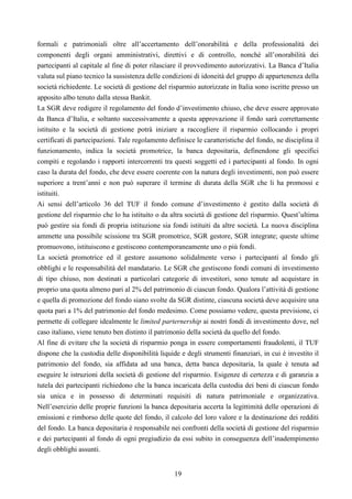 19
formali e patrimoniali oltre all’accertamento dell’onorabilità e della professionalità dei
componenti degli organi amministrativi, direttivi e di controllo, nonché all’onorabilità dei
partecipanti al capitale al fine di poter rilasciare il provvedimento autorizzativi. La Banca d’Italia
valuta sul piano tecnico la sussistenza delle condizioni di idoneità del gruppo di appartenenza della
società richiedente. Le società di gestione del risparmio autorizzate in Italia sono iscritte presso un
apposito albo tenuto dalla stessa Bankit.
La SGR deve redigere il regolamento del fondo d’investimento chiuso, che deve essere approvato
da Banca d’Italia, e soltanto successivamente a questa approvazione il fondo sarà correttamente
istituito e la società di gestione potrà iniziare a raccogliere il risparmio collocando i propri
certificati di partecipazioni. Tale regolamento definisce le caratteristiche del fondo, ne disciplina il
funzionamento, indica la società promotrice, la banca depositaria, definendone gli specifici
compiti e regolando i rapporti intercorrenti tra questi soggetti ed i partecipanti al fondo. In ogni
caso la durata del fondo, che deve essere coerente con la natura degli investimenti, non può essere
superiore a trent’anni e non può superare il termine di durata della SGR che li ha promossi e
istituiti.
Ai sensi dell’articolo 36 del TUF il fondo comune d’investimento è gestito dalla società di
gestione del risparmio che lo ha istituito o da altra società di gestione del risparmio. Quest’ultima
può gestire sia fondi di propria istituzione sia fondi istituiti da altre società. La nuova disciplina
ammette una possibile scissione tra SGR promotrice, SGR gestore, SGR integrate; queste ultime
promuovono, istituiscono e gestiscono contemporaneamente uno o più fondi.
La società promotrice ed il gestore assumono solidalmente verso i partecipanti al fondo gli
obblighi e le responsabilità del mandatario. Le SGR che gestiscono fondi comuni di investimento
di tipo chiuso, non destinati a particolari categorie di investitori, sono tenute ad acquistare in
proprio una quota almeno pari al 2% del patrimonio di ciascun fondo. Qualora l’attività di gestione
e quella di promozione del fondo siano svolte da SGR distinte, ciascuna società deve acquisire una
quota pari a 1% del patrimonio del fondo medesimo. Come possiamo vedere, questa previsione, ci
permette di collegare idealmente le limited parternership ai nostri fondi di investimento dove, nel
caso italiano, viene tenuto ben distinto il patrimonio della società da quello del fondo.
Al fine di evitare che la società di risparmio ponga in essere comportamenti fraudolenti, il TUF
dispone che la custodia delle disponibilità liquide e degli strumenti finanziari, in cui è investito il
patrimonio del fondo, sia affidata ad una banca, detta banca depositaria, la quale è tenuta ad
eseguire le istruzioni della società di gestione del risparmio. Esigenze di certezza e di garanzia a
tutela dei partecipanti richiedono che la banca incaricata della custodia dei beni di ciascun fondo
sia unica e in possesso di determinati requisiti di natura patrimoniale e organizzativa.
Nell’esercizio delle proprie funzioni la banca depositaria accerta la legittimità delle operazioni di
emissioni e rimborso delle quote del fondo, il calcolo del loro valore e la destinazione dei redditi
del fondo. La banca depositaria è responsabile nei confronti della società di gestione del risparmio
e dei partecipanti al fondo di ogni pregiudizio da essi subito in conseguenza dell’inadempimento
degli obblighi assunti.
 