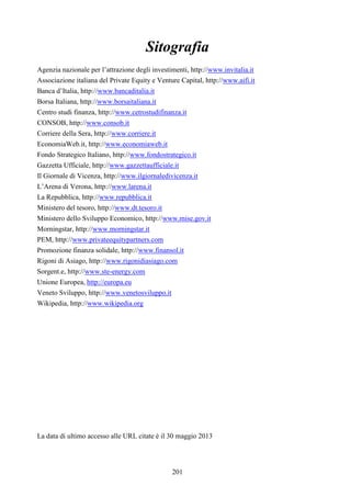 201
Sitografia
Agenzia nazionale per l’attrazione degli investimenti, http://www.invitalia.it
Associazione italiana del Private Equity e Venture Capital, http://www.aifi.it
Banca d’Italia, http://www.bancaditalia.it
Borsa Italiana, http://www.borsaitaliana.it
Centro studi finanza, http://www.cetrostudifinanza.it
CONSOB, http://www.consob.it
Corriere della Sera, http://www.corriere.it
EconomiaWeb.it, http://www.economiaweb.it
Fondo Strategico Italiano, http://www.fondostrategico.it
Gazzetta Ufficiale, http://www.gazzettaufficiale.it
Il Giornale di Vicenza, http://www.ilgiornaledivicenza.it
L’Arena di Verona, http://www.larena.it
La Repubblica, http://www.repubblica.it
Ministero del tesoro, http://www.dt.tesoro.it
Ministero dello Sviluppo Economico, http://www.mise.gov.it
Morningstar, http://www.morningstar.it
PEM, http://www.privateequitypartners.com
Promozione finanza solidale, http://www.finansol.it
Rigoni di Asiago, http://www.rigonidiasiago.com
Sorgent.e, http://www.ste-energy.com
Unione Europea, http://europa.eu
Veneto Sviluppo, http://www.venetosviluppo.it
Wikipedia, http://www.wikipedia.org
La data di ultimo accesso alle URL citate è il 30 maggio 2013
 