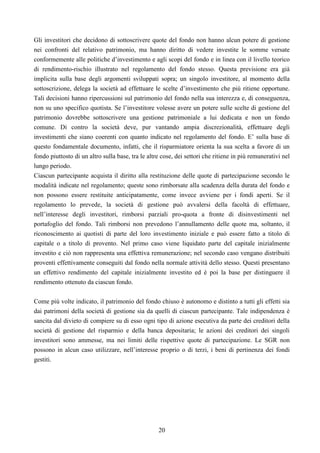 20
Gli investitori che decidono di sottoscrivere quote del fondo non hanno alcun potere di gestione
nei confronti del relativo patrimonio, ma hanno diritto di vedere investite le somme versate
conformemente alle politiche d’investimento e agli scopi del fondo e in linea con il livello teorico
di rendimento-rischio illustrato nel regolamento del fondo stesso. Questa previsione era già
implicita sulla base degli argomenti sviluppati sopra; un singolo investitore, al momento della
sottoscrizione, delega la società ad effettuare le scelte d’investimento che più ritiene opportune.
Tali decisioni hanno ripercussioni sul patrimonio del fondo nella sua interezza e, di conseguenza,
non su uno specifico quotista. Se l’investitore volesse avere un potere sulle scelte di gestione del
patrimonio dovrebbe sottoscrivere una gestione patrimoniale a lui dedicata e non un fondo
comune. Di contro la società deve, pur vantando ampia discrezionalità, effettuare degli
investimenti che siano coerenti con quanto indicato nel regolamento del fondo. E’ sulla base di
questo fondamentale documento, infatti, che il risparmiatore orienta la sua scelta a favore di un
fondo piuttosto di un altro sulla base, tra le altre cose, dei settori che ritiene in più remunerativi nel
lungo periodo.
Ciascun partecipante acquista il diritto alla restituzione delle quote di partecipazione secondo le
modalità indicate nel regolamento; queste sono rimborsate alla scadenza della durata del fondo e
non possono essere restituite anticipatamente, come invece avviene per i fondi aperti. Se il
regolamento lo prevede, la società di gestione può avvalersi della facoltà di effettuare,
nell’interesse degli investitori, rimborsi parziali pro-quota a fronte di disinvestimenti nel
portafoglio del fondo. Tali rimborsi non prevedono l’annullamento delle quote ma, soltanto, il
riconoscimento ai quotisti di parte del loro investimento iniziale e può essere fatto a titolo di
capitale o a titolo di provento. Nel primo caso viene liquidato parte del capitale inizialmente
investito e ciò non rappresenta una effettiva remunerazione; nel secondo caso vengano distribuiti
proventi effettivamente conseguiti dal fondo nella normale attività dello stesso. Questi presentano
un effettivo rendimento del capitale inizialmente investito ed è poi la base per distinguere il
rendimento ottenuto da ciascun fondo.
Come più volte indicato, il patrimonio del fondo chiuso è autonomo e distinto a tutti gli effetti sia
dai patrimoni della società di gestione sia da quelli di ciascun partecipante. Tale indipendenza è
sancita dal divieto di compiere su di esso ogni tipo di azione esecutiva da parte dei creditori della
società di gestione del risparmio e della banca depositaria; le azioni dei creditori dei singoli
investitori sono ammesse, ma nei limiti delle rispettive quote di partecipazione. Le SGR non
possono in alcun caso utilizzare, nell’interesse proprio o di terzi, i beni di pertinenza dei fondi
gestiti.
 