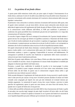 21
1.3. La gestione di un fondo chiuso
A questo punto della trattazione risulta utile, per poter capire al meglio il funzionamento di un
fondo chiuso, analizzare il ciclo di vita dello stesso dalla fase di raccolta delle risorse finanziarie, il
successivo investimento nelle aziende selezionate ed il conclusivo disinvestimento dalle stesse per
liquidare i sottoscrittori.
Il patrimonio viene sottoscritto in un'unica soluzione al momento dell’emissione delle quote, tutte
di uguale valore nominale e con gli stessi diritti e devono essere sottoscritte entro diciotto mesi
dalla data di approvazione del regolamento del fondo da parte di Banca d’Italia; decorso il termine
se la sottoscrizione risulta differente dall’offerta, la SGR può modificare il patrimonio a
condizione che questa possibilità fosse inizialmente già prevista nel regolamento e ne venga data
comunicazione all’istituzione vigilante.
La raccolta è legata a doppio filo con le strategie di investimento che il gestore intende adottare: i
gestori devono far convergere gli obiettivi di equilibrio economico e finanziario del fondo chiuso
con il livello di rischio-rendimenti che gli investitori si aspettano di raggiungere. Questa tipologia
di investimento è caratterizzata per sua natura da un elevato livello di rischio a cui corrisponde un
altrettanto alto livello di rendimento atteso ma da un livello di liquidità decisamente ridotto.
Gli aspetti istituzionali dei fondi chiusi eliminano i normali problemi di equilibrio finanziario: il
passivo risulta stabile e sia le sottoscrizioni delle quote che il relativo riscatto sono vincolate a
determinate scadenze; a questo si aggiunge l’impossibilità di incorrere nell’indebitamento. Di
conseguenza le politiche di raccolta sono finalizzate al reperimento delle risorse necessarie a
sottoscrivere per intero il patrimonio prefissato.
Sulla base di quanto sopra abbiamo visto come Banca d’Italia non abbia dato direttive specifiche
circa le modalità di raccolta e lascia al regolamento di ciascun fondo disciplinare le modalità più
adeguate in relazione agli obiettivi del fondo stesso.
Possiamo, a grandi linee, suddividere le modalità di raccolta in tre macro-gruppi: la prima
modalità si ha quando le quote vengono sottoscritte ed il loro valore viene interamente versato
all’inizio della vita del fondo. In questo caso le sottoscrizioni vengono chiuse subito e agli
investitori non sono richiesti successivi esborsi.
Nella seconda fattispecie il regolamento del fondo prevede dei closing successivi a quello iniziale:
entro le date previste per ciascun closing nuovi investitori possono decidere di entrare nel fondo
versando come conguaglio gli importi che sono già stati richiamati ed eventuali interessi per
ritardato pagamento. La numerosità di questi closing deve essere limitata e prevista in modo
specifico da regolamento; spesso le quote non sono emesse, nel senso fisico del termine, fino a
quando non si è giunti all’ultimo dei closing previsti.
L’ultima delle possibilità solitamente prevista dalle SGR in fase di promozione del fondo è quella
di prevedere una raccolta degli impegni da parte degli investitori all’inizio dalla vita del fondo
stesso ed effettuare i richiami di capitale al momento in cui il gestore del fondo ha la necessità di
avere liquidità disponibile per poter effettuare gli investimenti che ritiene più opportuni.
 