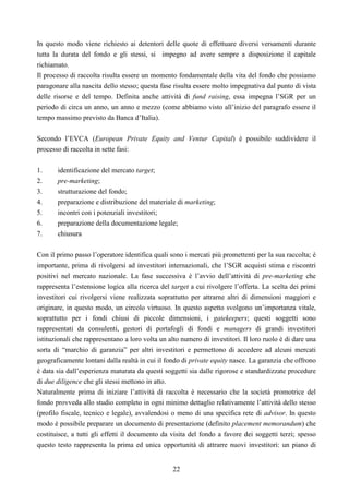 22
In questo modo viene richiesto ai detentori delle quote di effettuare diversi versamenti durante
tutta la durata del fondo e gli stessi, si impegno ad avere sempre a disposizione il capitale
richiamato.
Il processo di raccolta risulta essere un momento fondamentale della vita del fondo che possiamo
paragonare alla nascita dello stesso; questa fase risulta essere molto impegnativa dal punto di vista
delle risorse e del tempo. Definita anche attività di fund raising, essa impegna l’SGR per un
periodo di circa un anno, un anno e mezzo (come abbiamo visto all’inizio del paragrafo essere il
tempo massimo previsto da Banca d’Italia).
Secondo l’EVCA (European Private Equity and Ventur Capital) è possibile suddividere il
processo di raccolta in sette fasi:
1. identificazione del mercato target;
2. pre-marketing;
3. strutturazione del fondo;
4. preparazione e distribuzione del materiale di marketing;
5. incontri con i potenziali investitori;
6. preparazione della documentazione legale;
7. chiusura
Con il primo passo l’operatore identifica quali sono i mercati più promettenti per la sua raccolta; è
importante, prima di rivolgersi ad investitori internazionali, che l’SGR acquisti stima e riscontri
positivi nel mercato nazionale. La fase successiva è l’avvio dell’attività di pre-marketing che
rappresenta l’estensione logica alla ricerca del target a cui rivolgere l’offerta. La scelta dei primi
investitori cui rivolgersi viene realizzata soprattutto per attrarne altri di dimensioni maggiori e
originare, in questo modo, un circolo virtuoso. In questo aspetto svolgono un’importanza vitale,
soprattutto per i fondi chiusi di piccole dimensioni, i gatekeepers; questi soggetti sono
rappresentati da consulenti, gestori di portafogli di fondi e managers di grandi investitori
istituzionali che rappresentano a loro volta un alto numero di investitori. Il loro ruolo è di dare una
sorta di “marchio di garanzia” per altri investitori e permettono di accedere ad alcuni mercati
geograficamente lontani dalla realtà in cui il fondo di private equity nasce. La garanzia che offrono
è data sia dall’esperienza maturata da questi soggetti sia dalle rigorose e standardizzate procedure
di due diligence che gli stessi mettono in atto.
Naturalmente prima di iniziare l’attività di raccolta è necessario che la società promotrice del
fondo provveda allo studio completo in ogni minimo dettaglio relativamente l’attività dello stesso
(profilo fiscale, tecnico e legale), avvalendosi o meno di una specifica rete di advisor. In questo
modo è possibile preparare un documento di presentazione (definito placement memorandum) che
costituisce, a tutti gli effetti il documento da visita del fondo a favore dei soggetti terzi; spesso
questo testo rappresenta la prima ed unica opportunità di attrarre nuovi investitori: un piano di
 