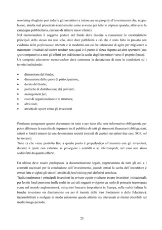 23
marketing sbagliato può indurre gli investitori a tralasciare un progetto d’investimento che, seppur
buono, risulta mal presentato (esattamente come avviene per tutte le imprese quando, attraverso la
campagna pubblicitaria, cercano di attrarre nuovi clienti).
Nel memorandum il soggetto gestore del fondo deve riuscire a riassumere le caratteristiche
principali dello stesso ma non solo, deve dare pubblicità a ciò che è stato fatto in passato con
evidenza delle performance ottenute e le modalità con cui ha intenzione di agire per migliorare o
mantenere i risultati ed inoltre rendere noto qual è il punto di forza rispetto ad altri operatori (uno
spot comparativo a tutti gli effetti per indirizzare la scelta degli investitori verso il proprio fondo).
Un completo placement memorandum deve contenere la descrizione di tutte le condizioni ed i
termini includendo:
• dimensione del fondo;
• dimensione delle quote di partecipazione;
• durata del fondo;
• politiche di distribuzione dei proventi;
• management fee;
• costi di organizzazione e di struttura;
• altri costi;
• attività di report verso gli investitori
Possiamo paragonare questo documento in tutto e per tutto alla nota informativa obbligatoria per
poter effettuare la raccolta di risparmio tra il pubblico di tutti gli strumenti finanziari (obbligazioni,
azioni e fondi) emessi da una determinata società (società di capitali nei primi due casi, SGR nel
terzo caso).
Tutto ci che viene prodotto fino a questo punto è propedeutico all’incontro con gli investitori,
durante il quale essi valutano se proseguire i contatti o se interromperli, nel caso non siano
soddisfatti da quanto offerto.
Da ultimo deve essere predisposta la documentazione legale, rappresentata da tutti gli atti e i
contratti necessari per la conclusione dell’investimento, quando ormai la scelta dell’investitore è
ormai fatta e siglati gli stessi l’attività di fund raising può definirsi conclusa.
Tradizionalmente i principali investitori in private equity risultano essere investitori istituzionali;
per lo più fondi pensione (nelle realtà in cui tali soggetti svolgono un ruolo di primaria importanza
come nel mondo anglosassone), istituzioni bancarie (soprattutto in Europa, nella realtà italiana le
banche investono sia direttamente sia per il tramite delle loro fondazioni o delle fiduciarie),
impossibilitati a svolgere in modo autonomo questa attività ma interessati ai ritorni ottenibili nel
medio-lungo periodo.
 