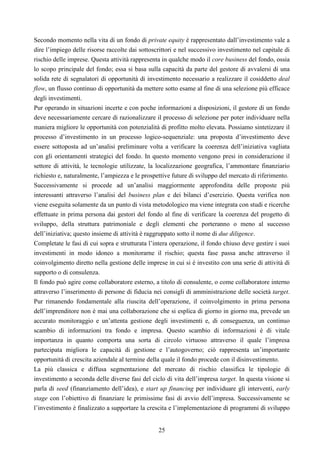 25
Secondo momento nella vita di un fondo di private equity è rappresentato dall’investimento vale a
dire l’impiego delle risorse raccolte dai sottoscrittori e nel successivo investimento nel capitale di
rischio delle imprese. Questa attività rappresenta in qualche modo il core business del fondo, ossia
lo scopo principale del fondo; essa si basa sulla capacità da parte del gestore di avvalersi di una
solida rete di segnalatori di opportunità di investimento necessario a realizzare il cosiddetto deal
flow, un flusso continuo di opportunità da mettere sotto esame al fine di una selezione più efficace
degli investimenti.
Pur operando in situazioni incerte e con poche informazioni a disposizioni, il gestore di un fondo
deve necessariamente cercare di razionalizzare il processo di selezione per poter individuare nella
maniera migliore le opportunità con potenzialità di profitto molto elevata. Possiamo sintetizzare il
processo d’investimento in un processo logico-sequenziale: una proposta d’investimento deve
essere sottoposta ad un’analisi preliminare volta a verificare la coerenza dell’iniziativa vagliata
con gli orientamenti strategici del fondo. In questo momento vengono presi in considerazione il
settore di attività, le tecnologie utilizzate, la localizzazione geografica, l’ammontare finanziario
richiesto e, naturalmente, l’ampiezza e le prospettive future di sviluppo del mercato di riferimento.
Successivamente si procede ad un’analisi maggiormente approfondita delle proposte più
interessanti attraverso l’analisi del business plan e dei bilanci d’esercizio. Questa verifica non
viene eseguita solamente da un punto di vista metodologico ma viene integrata con studi e ricerche
effettuate in prima persona dai gestori del fondo al fine di verificare la coerenza del progetto di
sviluppo, della struttura patrimoniale e degli elementi che porteranno o meno al successo
dell’iniziativa; questo insieme di attività è raggruppato sotto il nome di due diligence.
Completate le fasi di cui sopra e strutturata l’intera operazione, il fondo chiuso deve gestire i suoi
investimenti in modo idoneo a monitorarne il rischio; questa fase passa anche attraverso il
coinvolgimento diretto nella gestione delle imprese in cui si è investito con una serie di attività di
supporto o di consulenza.
Il fondo può agire come collaboratore esterno, a titolo di consulente, o come collaboratore interno
attraverso l’inserimento di persone di fiducia nei consigli di amministrazione delle società target.
Pur rimanendo fondamentale alla riuscita dell’operazione, il coinvolgimento in prima persona
dell’imprenditore non è mai una collaborazione che si esplica di giorno in giorno ma, prevede un
accurato monitoraggio e un’attenta gestione degli investimenti e, di conseguenza, un continuo
scambio di informazioni tra fondo e impresa. Questo scambio di informazioni è di vitale
importanza in quanto comporta una sorta di circolo virtuoso attraverso il quale l’impresa
partecipata migliora le capacità di gestione e l’autogoverno; ciò rappresenta un’importante
opportunità di crescita aziendale al termine della quale il fondo procede con il disinvestimento.
La più classica e diffusa segmentazione del mercato di rischio classifica le tipologie di
investimento a seconda delle diverse fasi del ciclo di vita dell’impresa target. In questa visione si
parla di seed (finanziamento dell’idea), e start up financing per individuare gli interventi, early
stage con l’obiettivo di finanziare le primissime fasi di avvio dell’impresa. Successivamente se
l’investimento è finalizzato a supportare la crescita e l’implementazione di programmi di sviluppo
 