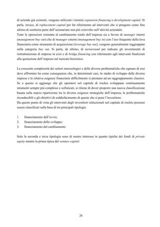 26
di aziende già esistenti, vengono utilizzati i termini expansion financing o development capital. Si
parla, invece, di replacement capital per far riferimento ad interventi che si pongono come fine
ultimo di sostituire parte dell’azionariato non più coinvolto nell’attività aziendale.
Tutte le operazioni orientate al cambiamento totale dell’impresa sia a favore di manager interni
(management buy out) che di manager esterni (management buy in) con l’uso frequente della leva
finanziaria come strumento di acquisizione (leverage buy out), vengono generalmente raggruppate
nella categoria buy out. Si parla, da ultimo, di turnaround per indicare gli investimenti di
ristrutturazione di imprese in crisi e di bridge financing con riferimento agli interventi finalizzati
alla quotazione dell’imprese nel mercato borsistico.
La crescente complessità dei settori merceologici e delle diverse problematiche che ognuno di essi
deve affrontare ha come conseguenza che, in determinati casi, lo stadio di sviluppo delle diverse
imprese e le relative esigenze finanziarie difficilmente si prestano ad un raggruppamento classico.
Se a questo si aggiunge che gli operatori nel capitale di rischio sviluppano continuamente
strumenti sempre più complessi e sofisticati, si ritiene di dover proporre una nuova classificazione
basata sulla macro ripartizione tra le diverse esigenze strategiche dell’impresa, le problematiche
riconducibili e gli obiettivi di soddisfacimento di queste che si pone l’investitore.
Da questo punto di vista gli interventi degli investitori istituzionali nel capitale di rischio possono
essere classificati sulla base di tre principali tipologie:
1. finanziamento dell’avvio;
2. finanziamento dello sviluppo;
3. finanziamento del cambiamento
Solo la seconda e terza tipologia sono di nostro interesse in quanto tipiche dei fondi di private
equity mentre la prima tipica del venture capital.
 