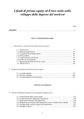 2
I fondi di private equity ed il loro ruolo nello
sviluppo delle imprese del nord-est
pag.
INCIPIT……………………………………………………………………..…………………. 3
Parte I: I fondi di private equity
1. Descrizione e struttura di un fondo di private equity
1.1 . Introduzione…………………………………………………………………… 7
1.2. Struttura organizzativa…………………………………………………………. 14
1.3. La gestione di un fondo chiuso………………………………………………… 20
1.4. Gli investitori……………………………………………………………………34
1.5. I fondi di fondi e fondi puri…………………………………………………….. 47
1.6. Politica di investimento………………………………………………………… 56
1.7. Quotazione dei fondi di private equity…………………………………………. 68
1.8. AIFI & EVCA………………………………………………………………….. 80
2. Il panorama italiano dei fondi di private equity
2.1. Le realtà operanti……………………………………………………………….. 87
2.2. Gli attori collegati………………………………………………………………103
2.3. Il Fondo Italiano di Investimento……..………………………………………..110
Parte II: Casi analizzati
3. Entrata di Palladio Finanziaria nel capitale di Alajmo S.p.A.
3.1. Caratteristiche della società target……………………………………………….122
3.2. Composizione del capitale pre-operazione………………………………………124
3.3. Motivazioni alla base dell’operazione………………..……………………….... 126
3.4. Modalità di conclusione dell’operazione e nuova composizione capitale………128
3.5. Sviluppo della società a seguito dell’operazione……………………………..…130
3.6. Prospettive future……………………………………………………………..…132
 