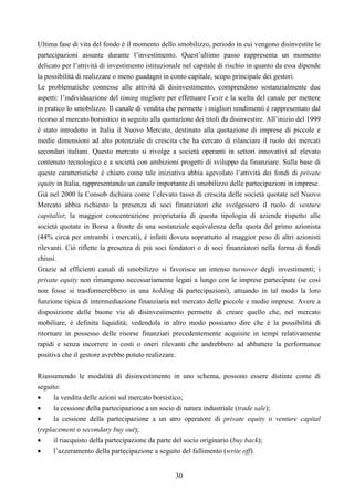 30
Ultima fase di vita del fondo è il momento dello smobilizzo, periodo in cui vengono disinvestite le
partecipazioni assunte durante l’investimento. Quest’ultimo passo rappresenta un momento
delicato per l’attività di investimento istituzionale nel capitale di rischio in quanto da essa dipende
la possibilità di realizzare o meno guadagni in conto capitale, scopo principale dei gestori.
Le problematiche connesse alle attività di disinvestimento, comprendono sostanzialmente due
aspetti: l’individuazione del timing migliore per effettuare l’exit e la scelta del canale per mettere
in pratico lo smobilizzo. Il canale di vendita che permette i migliori rendimenti è rappresentato dal
ricorso al mercato borsistico in seguito alla quotazione dei titoli da disinvestire. All’inizio del 1999
è stato introdotto in Italia il Nuovo Mercato, destinato alla quotazione di imprese di piccole e
medie dimensioni ad alto potenziale di crescita che ha cercato di rilanciare il ruolo dei mercati
secondari italiani. Questo mercato si rivolge a società operanti in settori innovativi ad elevato
contenuto tecnologico e a società con ambizioni progetti di sviluppo da finanziare. Sulla base di
queste caratteristiche è chiaro come tale iniziativa abbia agevolato l’attività dei fondi di private
equity in Italia, rappresentando un canale importante di smobilizzo delle partecipazioni in imprese.
Già nel 2000 la Consob dichiara come l’elevato tasso di crescita delle società quotate nel Nuovo
Mercato abbia richiesto la presenza di soci finanziatori che svolgessero il ruolo di venture
capitalist; la maggior concentrazione proprietaria di questa tipologia di aziende rispetto alle
società quotate in Borsa a fronte di una sostanziale equivalenza della quota del primo azionista
(44% circa per entrambi i mercati), è infatti dovuta soprattutto al maggior peso di altri azionisti
rilevanti. Ciò riflette la presenza di più soci fondatori o di soci finanziatori nella forma di fondi
chiusi.
Grazie ad efficienti canali di smobilizzo si favorisce un intenso turnover degli investimenti; i
private equity non rimangono necessariamente legati a lungo con le imprese partecipate (se così
non fosse si trasformerebbero in una holding di partecipazioni), attuando in tal modo la loro
funzione tipica di intermediazione finanziaria nel mercato delle piccole e medie imprese. Avere a
disposizione delle buone vie di disinvestimento permette di creare quello che, nel mercato
mobiliare, è definita liquidità; vedendola in altro modo possiamo dire che è la possibilità di
ritornare in possesso delle risorse finanziari precedentemente acquisite in tempi relativamente
rapidi e senza incorrere in costi o oneri rilevanti che andrebbero ad abbattere la performance
positiva che il gestore avrebbe potuto realizzare.
Riassumendo le modalità di disinvestimento in uno schema, possono essere distinte come di
seguito:
• la vendita delle azioni sul mercato borsistico;
• la cessione della partecipazione a un socio di natura industriale (trade sale);
• la cessione della partecipazione a un atro operatore di private equity o venture capital
(replacement o secondary buy out);
• il riacquisto della partecipazione da parte del socio originario (buy back);
• l’azzeramento della partecipazione a seguito del fallimento (write off).
 