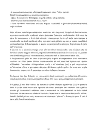 32
- è necessario convincere un solo soggetto acquirente e non l’intero mercato
I relativi svantaggi possono essere riassunti come:
- spesso il management dell’impresa target è contrario all’operazione;
- in alcuni paesi non ci sono molti trade buyers;
- alcuni investitori istituzionali non sono disposti a concedere le garanzie tipicamente richieste
dagli acquirenti
Oltre alle due modalità precedentemente analizzate, altre importanti tipologie di disinvestimento
sono rappresentate dalla vendita ad un'altra istituzione finanziaria o dal riacquisto delle quote da
parte del management o degli altri azionisti. L’azzeramento (write off) della partecipazione a
seguito della sua totale perdita di valore non rappresenta di fatto una vera e propria modalità di
uscita dal capitale della partecipata, in quanto non contiene alcun elemento discrezionale da parte
dell’investitore.
Il caso in cui la cessione avvenga ad un altro investitore istituzionale è una procedura che sta
trovando sempre maggior diffusione, in particolar modo nelle ipotesi di secondary buy out, quando
una quota di maggioranza o l’intera azienda passa dalla mani di un investitore ad un altro.
Il riacquisto della quota del fondo di private equity da parte dell’imprenditore è una modalità di
cessione che viene spesso prevista contrattualmente fin dall’inizio dell’ingresso nel capitale
affidandone l’attivazione all’imprenditore (call) o all’investitore (put) e può rappresentare
un’alternativa offerta al precedente detentore dell’intero capitale qualora lo stesso non voglia
intraprendere un processo di quotazione o cessione della propria quota.
Così com’è stato dato dettaglio, per ciascun anno, degli investimenti con indicazione del numero,
società e ammontare investito, di seguito evidenza delle stesse grandezze per i disinvestimenti.
Nel grafico, è stata data visibilità del numero di società solamente a partire del 2002 in quanto la
fonte di cui mi sono avvalso non riportava dati storici precedenti. Dal confronto con il grafico
relativo gli investimenti è evidente come la numerosità sia delle operazioni sia delle società
interessate sia notevolmente minore ed è quanto ci aspettiamo in un mercato, come quello italiano,
in cui i fondi di private equity sono ancora relativamente “giovani” e la maggior parte di essi si
trova nella fase di investimento.
 