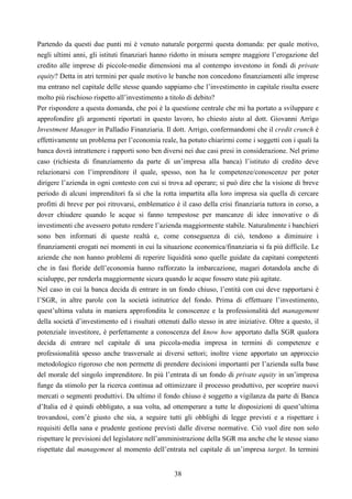 38
Partendo da questi due punti mi è venuto naturale porgermi questa domanda: per quale motivo,
negli ultimi anni, gli istituti finanziari hanno ridotto in misura sempre maggiore l’erogazione del
credito alle imprese di piccole-medie dimensioni ma al contempo investono in fondi di private
equity? Detta in atri termini per quale motivo le banche non concedono finanziamenti alle imprese
ma entrano nel capitale delle stesse quando sappiamo che l’investimento in capitale risulta essere
molto più rischioso rispetto all’investimento a titolo di debito?
Per rispondere a questa domanda, che poi è la questione centrale che mi ha portato a sviluppare e
approfondire gli argomenti riportati in questo lavoro, ho chiesto aiuto al dott. Giovanni Arrigo
Investment Manager in Palladio Finanziaria. Il dott. Arrigo, confermandomi che il credit crunch è
effettivamente un problema per l’economia reale, ha potuto chiarirmi come i soggetti con i quali la
banca dovrà intrattenere i rapporti sono ben diversi nei due casi presi in considerazione. Nel primo
caso (richiesta di finanziamento da parte di un’impresa alla banca) l’istituto di credito deve
relazionarsi con l’imprenditore il quale, spesso, non ha le competenze/conoscenze per poter
dirigere l’azienda in ogni contesto con cui si trova ad operare; si può dire che la visione di breve
periodo di alcuni imprenditori fa sì che la rotta impartita alla loro impresa sia quella di cercare
profitti di breve per poi ritrovarsi, emblematico è il caso della crisi finanziaria tuttora in corso, a
dover chiudere quando le acque si fanno tempestose per mancanze di idee innovative o di
investimenti che avessero potuto rendere l’azienda maggiormente stabile. Naturalmente i banchieri
sono ben informati di queste realtà e, come conseguenza di ciò, tendono a diminuire i
finanziamenti erogati nei momenti in cui la situazione economica/finanziaria si fa più difficile. Le
aziende che non hanno problemi di reperire liquidità sono quelle guidate da capitani competenti
che in fasi floride dell’economia hanno rafforzato la imbarcazione, magari dotandola anche di
scialuppe, per renderla maggiormente sicura quando le acque fossero state più agitate.
Nel caso in cui la banca decida di entrare in un fondo chiuso, l’entità con cui deve rapportarsi è
l’SGR, in altre parole con la società istitutrice del fondo. Prima di effettuare l’investimento,
quest’ultima valuta in maniera approfondita le conoscenze e la professionalità del management
della società d’investimento ed i risultati ottenuti dallo stesso in atre iniziative. Oltre a questo, il
potenziale investitore, è perfettamente a conoscenza del know how apportato dalla SGR qualora
decida di entrare nel capitale di una piccola-media impresa in termini di competenze e
professionalità spesso anche trasversale ai diversi settori; inoltre viene apportato un approccio
metodologico rigoroso che non permette di prendere decisioni importanti per l’azienda sulla base
del morale del singolo imprenditore. In più l’entrata di un fondo di private equity in un’impresa
funge da stimolo per la ricerca continua ad ottimizzare il processo produttivo, per scoprire nuovi
mercati o segmenti produttivi. Da ultimo il fondo chiuso è soggetto a vigilanza da parte di Banca
d’Italia ed è quindi obbligato, a sua volta, ad ottemperare a tutte le disposizioni di quest’ultima
trovandosi, com’è giusto che sia, a seguire tutti gli obblighi di legge previsti e a rispettare i
requisiti della sana e prudente gestione previsti dalle diverse normative. Ciò vuol dire non solo
rispettare le previsioni del legislatore nell’amministrazione della SGR ma anche che le stesse siano
rispettate dal management al momento dell’entrata nel capitale di un’impresa target. In termini
 