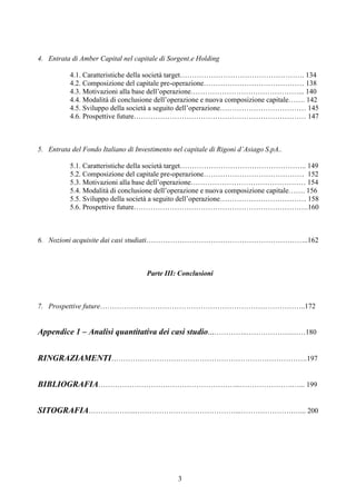 3
4. Entrata di Amber Capital nel capitale di Sorgent.e Holding
4.1. Caratteristiche della società target……………………………………………. 134
4.2. Composizione del capitale pre-operazione…………………………………… 138
4.3. Motivazioni alla base dell’operazione………………………………………... 140
4.4. Modalità di conclusione dell’operazione e nuova composizione capitale……. 142
4.5. Sviluppo della società a seguito dell’operazione……………………………… 145
4.6. Prospettive future……………………………………………………………… 147
5. Entrata del Fondo Italiano di Investimento nel capitale di Rigoni d’Asiago S.pA..
5.1. Caratteristiche della società target…………………………………………….. 149
5.2. Composizione del capitale pre-operazione…………………………………… 152
5.3. Motivazioni alla base dell’operazione………………………………………… 154
5.4. Modalità di conclusione dell’operazione e nuova composizione capitale……. 156
5.5. Sviluppo della società a seguito dell’operazione……………………………… 158
5.6. Prospettive future……………………………………………………………….160
6. Nozioni acquisite dai casi studiati…………………………………………………………..162
Parte III: Conclusioni
7. Prospettive future…………………………………………………………………………..172
Appendice 1 – Analisi quantitativa dei casi studio...…………..……………….……180
RINGRAZIAMENTI……………………………………………………………………….197
BIBLIOGRAFIA…………………………………………………...………………….…... 199
SITOGRAFIA………………..……………………………………...………………….…... 200
 