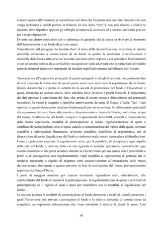 39
concreti questa affermazione si materializza nel fatto che l’azienda non può fare fatturato che non
venga dichiarato e quindi portato in bilancio (il così detto “nero”), non può eludere o elidere le
imposte, deve rispettare appieno gli obblighi in materia di sicurezza ed i contratti nazionali previsti
per i propri dipendenti.
Diventa ora chiaro come tutto ciò si estrinseca in garanzie che la banca sa di avere al momento
dell’investimento in un fondo di private equity.
Naturalmente dal paragone ho lasciato fuori il tema della diversificazione in termini di rischio
ottenibile attraverso la sottoscrizione di un fondo in quanto la medesima diversificazione è
ottenibile dalla banca attraverso un’accurata selezione delle imprese a cui concedere finanziamenti
e con un’attenta politica di asset/liability management volta ad evitare che le variazioni del reddito
netto da interessi siano così importanti da incidere significativamente sul bilancio dell’istituto.
Torniamo ora all’argomento principale di questo paragrafo e ciò gli investitori: non possiamo dire
di aver concluso la trattazione di questo punto senza aver analizzato il regolamento di un fondo.
Questo documento è il punto di contatto tra la società di promozione del fondo e l’investitore il
quale, attraverso un’attenta analisi, deve decidere dove investire i propri risparmi. L’importanza
dei dati riportati è sottolineata dal fatto che, prima di essere messo a disposizione dei potenziali
investitori, lo stesso è soggetto a specifica approvazione da parte di Banca d’Italia. Tutti i dati
riportati in questo documento risultano fondamentali per un investitore; le informazioni principali
che si possono ritrovare fanno riferimento a: denominazione e durata del fondo, costruzione, scopo
del fondo, caratteristiche del fondo, compiti e responsabilità della SGR, compiti e responsabilità
della banca depositaria, modalità di partecipazione al fondo, regolamentazione di quote e
certificati di partecipazione, costi e spese, calcolo e comunicazione del valore delle quote, scritture
contabile e informazioni finanziarie, revisione contabile, modifiche al regolamento, atti di
disposizione di quote, liquidazione del fondo e rimborso totale introiti e procedura di distribuzioni.
Come ci potevamo aspettare il regolamento cerca, per il possibile, di disciplinare ogni aspetto
della vita del fondo o, almeno, tutto ciò che riguarda la normale operatività; naturalmente ogni
evento straordinario che potrà accadere durante la vita del fondo per sua natura non è prevedibile a
priori e, di conseguenza, non regolamentabile. Ogni modifica al regolamento di gestione che si
rendesse necessaria a seguito di esigenze sorte successivamente all’emanazione dello stesso
devono essere, similmente a quanto previsto in fase di costituzione del fondo, preventivamente
approvate da Banca d’Italia.
I punti di maggior interesse per ciascun investitore riguardano oltre, naturalmente, alle
caratteristiche dal fondo le modalità di partecipazione, la regolamentazione di quote e certificati di
partecipazione ed il regime di costi e spese per concludere con la modalità di liquidazione del
fondo.
La sezione relativa le modalità di partecipazione al fondo determina i modi ed i canali attraverso i
quali l’investitore può arrivare a partecipare al fondo e la relativa domanda di sottoscrizione da
compilare, un’importante informazione che viene introdotta è relativa le classi di quote. Uno
 