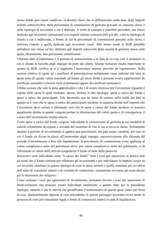 40
stesso fondo può essere suddiviso in diverse classi che si differenziano sulla base degli importi
minimi sottoscrivibili, della percentuale di commissioni di gestione gravanti su ciascuna classe e
della tipologia di investitori a cui è dedicata. A titolo di esempio è possibile prevedere una classe
dedicata agli investitori istituzionali con importi minimi sottoscrivibili più alti, visto la tipologia di
cliente a cui è indirizzata, a fronte di ciò la percentuale di commissioni gravanti sulla stessa è
inferiore rispetto a quella dedicata agli investitori retail. Allo stesso modo la SGR potrebbe
introdurre una classe ad hoc dedicata agli importi sottoscritti dalla società di gestione stessa sulla
quale, chiaramente, non graveranno commissioni.
Ulteriore dato d’importanza è il periodo di sottoscrizione e la data di closing cioè il momento in
cui si chiude la raccolta degli impegni da parte dei clienti. Questo momento risulta importante in
quanto la SGR verifica se si è raggiunto l’ammontare minimo previsto da regolamento. Nella
sezione relativa le quote ed i certificati di partecipazione solitamente viene indicato che tutte le
quote sono di eguale valore nominale ed hanno gli stessi diritti e possono essere rappresentati da
certificati cumulativi (classici titoli al portatore) oppure da certificati nominativi.
Ultima sezione che vale la pena approfondire e che è di sicuro interesse per l’investitore riguarda il
regime delle spese le quali risultano, spesso, distinte in due tipologie: spese a carico del fondo e
spese a carico dei partecipanti. Tale dicotomia non ha senso di esistere nella realtà dei fatti in
quanto se è vero che le spese a carico dei partecipanti incidono in maniera diretta nell’importo che
l’investitore deve versare è altrettanto vero che le spese a carico del fondo incidono in maniera
ugualmente diretta in quanto vengono portate in diminuzione del valore quota e, di conseguenza, il
valore dell’investimento risulta minore.
Come spese a carico del fondo vengono individuate le commissioni di gestione la cui modalità di
calcolo solitamente divergono a seconda del momento di vita in cui si trova lo stesso. Solitamente
durante il periodo di investimento si applica una percentuale, che può essere variabile, nel caso in
cui il fondo sia diviso in classi, all’ammontare degli impegni; successivamente alla chiusura del
periodo d’investimento e fino alla liquidazione, la percentuale di commissione viene applicata al
valore complessivo netto del patrimonio dove, per valore complessivo netto del patrimonio, si fa
riferimento al valore delle attività componenti il fondo al netto delle passività.
Successivi costi individuati come “a carico del fondo” sono i costi per operazioni in pratica tutti
gli oneri che il fondo sostiene per effettuare gli investimenti e per individuare le imprese target su
cui investire; rientrano in questa tipologia di costi le spese notarili o quelle sostenute per avvalersi
dell’aiuto di consulenti esterni o di comitati di valutazione, sicuramente troviamo gli oneri dovuti
per le necessarie due diligence.
Come esistono i costi per operazioni di investimento, possiamo trovare i costi per operazioni di
disinvestimento che possono essere individuati similmente a quanto fatto per la precedente
tipologia, naturale è che le attività che giustificano il sostenimento di queste spese siano, per forza
di cose, diametralmente opposte al caso precedente; in questo passaggio possiamo avere anche la
presenza di costi per consulenze legali a fronte di contenziosi emersi in sede di liquidazione.
 