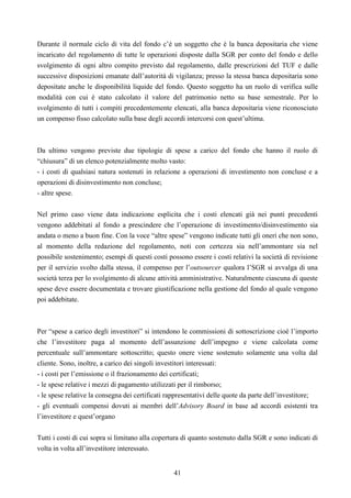 41
Durante il normale ciclo di vita del fondo c’è un soggetto che è la banca depositaria che viene
incaricato del regolamento di tutte le operazioni disposte dalla SGR per conto del fondo e dello
svolgimento di ogni altro compito previsto dal regolamento, dalle prescrizioni del TUF e dalle
successive disposizioni emanate dall’autorità di vigilanza; presso la stessa banca depositaria sono
depositate anche le disponibilità liquide del fondo. Questo soggetto ha un ruolo di verifica sulle
modalità con cui è stato calcolato il valore del patrimonio netto su base semestrale. Per lo
svolgimento di tutti i compiti precedentemente elencati, alla banca depositaria viene riconosciuto
un compenso fisso calcolato sulla base degli accordi intercorsi con quest’ultima.
Da ultimo vengono previste due tipologie di spese a carico del fondo che hanno il ruolo di
“chiusura” di un elenco potenzialmente molto vasto:
- i costi di qualsiasi natura sostenuti in relazione a operazioni di investimento non concluse e a
operazioni di disinvestimento non concluse;
- altre spese.
Nel primo caso viene data indicazione esplicita che i costi elencati già nei punti precedenti
vengono addebitati al fondo a prescindere che l’operazione di investimento/disinvestimento sia
andata o meno a buon fine. Con la voce “altre spese” vengono indicate tutti gli oneri che non sono,
al momento della redazione del regolamento, noti con certezza sia nell’ammontare sia nel
possibile sostenimento; esempi di questi costi possono essere i costi relativi la società di revisione
per il servizio svolto dalla stessa, il compenso per l’outsourcer qualora l’SGR si avvalga di una
società terza per lo svolgimento di alcune attività amministrative. Naturalmente ciascuna di queste
spese deve essere documentata e trovare giustificazione nella gestione del fondo al quale vengono
poi addebitate.
Per “spese a carico degli investitori” si intendono le commissioni di sottoscrizione cioè l’importo
che l’investitore paga al momento dell’assunzione dell’impegno e viene calcolata come
percentuale sull’ammontare sottoscritto; questo onere viene sostenuto solamente una volta dal
cliente. Sono, inoltre, a carico dei singoli investitori interessati:
- i costi per l’emissione o il frazionamento dei certificati;
- le spese relative i mezzi di pagamento utilizzati per il rimborso;
- le spese relative la consegna dei certificati rappresentativi delle quote da parte dell’investitore;
- gli eventuali compensi dovuti ai membri dell’Advisory Board in base ad accordi esistenti tra
l’investitore e quest’organo
Tutti i costi di cui sopra si limitano alla copertura di quanto sostenuto dalla SGR e sono indicati di
volta in volta all’investitore interessato.
 